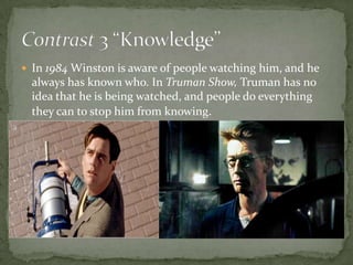 In 1984 Winston is aware of people watching him, and he

always has known who. In Truman Show, Truman has no
idea that he is being watched, and people do everything
they can to stop him from knowing.

 