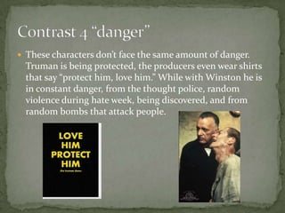  These characters don’t face the same amount of danger.

Truman is being protected, the producers even wear shirts
that say “protect him, love him.” While with Winston he is
in constant danger, from the thought police, random
violence during hate week, being discovered, and from
random bombs that attack people.

 