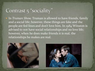  In Truman Show, Truman is allowed to have friends, family

and a social life; however, these things are fake and the
people are fed lines and don’t love him. In 1984 Winston is
advised to not have social relationships and no love life;
however, when he does make friends it is real, the
relationships he makes are real.

 