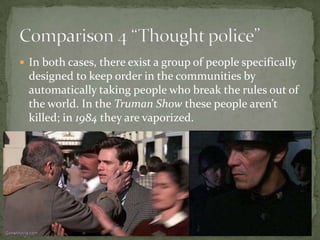  In both cases, there exist a group of people specifically

designed to keep order in the communities by
automatically taking people who break the rules out of
the world. In the Truman Show these people aren’t
killed; in 1984 they are vaporized.

 