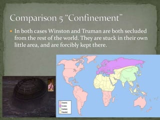  In both cases Winston and Truman are both secluded

from the rest of the world. They are stuck in their own
little area, and are forcibly kept there.

 