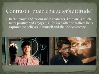  In the Truman Show our main character, Truman, is much

more positive and enjoys his life. Even after he realizes he is
captured he believes in himself and that he can escape.

 