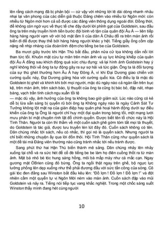 10
lên rằng cách mạng đã bị phản bội — cứ vậy với những lời lẽ dài dòng nhanh nhảu
nhại lại văn phong của các diễn giả thuộc Đảng chêm vào nhiều từ Ngôn mới: còn
nhiều từ Ngôn mới hơn cả số được các đảng viên thông dụng ngoài đời. Đồng thời,
để không còn ngờ vực về thực tế che đậy dưới lời phỉnh gạt của Goldstein, sau đầu
ông ta trên máy truyền hình tiến bước đội binh vô tận của quân đội Âu Á — liên tiếp
hàng hàng người vạm vỡ với bộ mặt lầm lì của dân Á Châu đổ ra trên màn ảnh rồi
biến đi để được thay thế bởi hàng hàng người khác y hệt. Tiếng giầy ống cồm cộp
nặng nề nhịp nhàng của đoànlính đệm cho tiếng be be của Goldstein.
Ba mươi giây trước khi Hận Thù bắt đầu, phân nửa cử tọa không dằn nổi lời
than tức tối. Khuôn mặt cừu tự mãn trên màn ảnh và uy lực khủng khiếp của quân
đội Âu Á đằng sau khích động quá sức chịu đựng: vả lại hình ảnh Goldstein hay ý
nghĩ không thôi về ông ta tự động gây ra sự sợ hãi và tức giận. Ông ta là đối tượng
của sự thù ghét thường hơn Âu Á hay Đông Á, vì khi Đại Dương giao chiến với
cường quốc này, Đại Dương giảng hòa với cường quốc kia. Có điều lạ là mặc dù
Goldstein bị ghét và khinh khi bởi mọi người, mặc dù ngày nào cả ngàn lần trên bục
kệ, trên màn ảnh, trên sách báo, lý thuyết của ông ta cũng bị bác bỏ, đập nát, nhạo
báng, vạch trần tính cách ngu xuẩn tồi tệ
— mặc dù vậy, ảnh hưởng của ông ta không bao giờ giảm sút. Lúc nào cũng có kẻ
dễ bị lừa sẵn sàng bị quyến rũ bởi ông tạ Không ngày nào là ngày Cảnh Sát Tư
Tưởng không lột mặt nạ của gián điệp hay quân phá hoại hành động dưới sự điều
khiển của ông tạ Ông là người chỉ huy một đại quân trong bóng tối, một mạng lưới
mưu phản bí mật chuyên rình lật đổ chính quyền. Được biết tên tổ chức này là Hội
Tình Thân. Người ta còn thì thầm về một cuốn sách ghê gớm tóm tắt mọi tà thuyết,
do Goldstein là tác giả, được lưu truyền lén lút đây đó. Cuốn sách không có tên.
Dân chúng nhắc tới sách, nếu có nhắc, thì gọi nó là quyển sách. Nhưng người ta
chỉ biết những chuyện ấy qua lời đồn thôi. Hội Tình Thân cũng như quyển sách là
một đề tài mà Đảng viên thường nào cũng tránh nhắc tới nếu tránh được.
Sang phút thứ hai Hận Thù biến thành mê sảng. Dân chúng nhảy lên nhảy
xuống tại chỗ và ra sức hét để cố đè tiếng be be làm họ điên cuồng thốt ra từ màn
ảnh. Mặt bà nhỏ bé tóc hung sáng hồng, môi bà mấp máy như cá mắc cạn. Ngay
gương mặt ÓBrien cũng đỏ bừng. Ông ta ngồi thật ngay trên ghế, bộ ngực lực
lưỡng phồng lên dẹp xuống như thể phải đương đầu với sức tấn công của sóng. Cô
gái tóc đen đằng sau Winston bắt đầu kêu lên: “Đồ lợn ! Đồ lợn ! Đồ lợn !” và đột
nhiên cầm một quyển tự vị Ngôn Mới ném vào màn ảnh. Cuốn sách đập vào mũi
Goldstein và nảy ra. Tiếng nói tiếp tục vang khắc nghiệt. Trong một chốc sáng suốt
Winston thấy mình đang hét cùng người
 