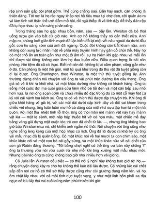 100
rệp sinh sản gấp bội phát gớm. Thế cũng chẳng sao. Bẩn hay sạch, căn phòng là
thiên đàng. Tới nơi là họ rắc ngay khắp nơi hồ tiêu mua tại chợ đen, cởi quần áo ra
và làm tình với thân thể ướt đẫm mồ hôi, rồi ngủ thiếp đi và tỉnh dậy để thấy đàn rệp
đã tụ họp nhau lại sẵn sàng phản công.
Trong tháng sáu họ gặp nhau bốn, năm, sáu — bẩy lần. Winston đã bỏ thói
uống rượu gin vào bất cứ giờ nào. Anh cơ hồ không thấy nó cần thiết nữa. Anh
mập ra, chứng loét giãn tĩnh mạch đã lặn biến để lại một vết nâu ngoài da dưới đầu
gối, cơn ho sáng sớm của anh đã ngưng. Cuộc đời không còn bất kham nữa, anh
không còn xung lực nhăn mặt về phía máy truyền hình hay gân cổ chửi thề. Nay họ
có một chỗ ẩn an toàn gần như một tổ ấm rồi, sự họ hiếm khi gặp nhau và mỗi lần
chỉ được vài tiếng không còn làm họ đau buồn nữa. Điều quan trọng là cái căn
phòng trên tiệm đồ cũ có thực. Biết nó còn đó, không bị ai xâm phạm, cũng gần như
ở đó. Căn phòng là một thế giới, một túi quá khứ trong đó thú vật đã tuyệt giống còn
đi lại được. Ông Charrington, theo Winston, là một thứ thú tuyệt giống ấy. Anh
thường dừng chân nói chuyện với ông ta vài phút trên đường lên cầu thang. Ông
già có vẻ ít khi ra khỏi nhà, và mặt khác dường như không có khách hàng. Ông ta
sống một cuộc đời ma quái giữa cửa tiệm nhỏ bé tối đen và một căn bếp sau nhỏ
hơn nữa, là nơi ông soạn cơm và chứa nhiều đồ đạc trong đó có một cỗ máy hát cũ
kỹ với cái vành loa kếch sù. Ông ta có vẻ thích thú được dịp chuyện trò. Khi ông đi
giữa khối hàng vô giá trị, với cái mũi dài dưới cặp kính dày và đôi vai khom trong
chiếc vét nhung, ông luôn luôn mơ hồ có dáng của một nhà sưu tập hơn là một nhà
buôn. Với một thứ nhiệt tình lỗi thời, ông có thói mân mê mảnh vật này hay mảnh
vật kia — một lọ sành, một nắp hộp thuốc hít vỡ có họa màu, một chiếc mề đay
bằng vàng giả đựng một cuộn tóc trẻ con đã chết từ lâu —, nhưng ông không bao
giờ bảo Winston mua nó, chỉ khiến anh ngắm nó thôi. Nói chuyện với ông cũng như
nghe tiếng leng keng của một hộp nhạc cũ rích. Ông đã lôi được ra khỏi ký ức ông
vài mẩu nhạc đã bị quên bẵng. Có một khúc nói về hai mươi tư con chim sáo, một
khúc khác nói về một con bò cái gẫy sừng, và một khúc khác nữa về cái chết của
con gà Robin đáng thương. “Tôi bỗng chợt nghĩ có thể ông ưa bản này chăng ?”
ông ta thường vừa nói vừa cười trừ nhẹ mỗi khi ông xướng một mẩu nhạc mới.
Nhưng bài nào ông ta cũng không bao giờ nhớ nhiều hơn vài giòng.
Cả Julia lẫn Winston đều biết — có thể nói ý nghĩ này không bao giờ rời họ —
rằng chuyện đang xảy ra cho họ không thể kéo dài lâu được. Có những lúc cái chết
sắp đến nơi cơ hồ có thể sờ thấy được cũng như cái giường đang nằm lên, và họ
ôm chặt lấy nhau với cả mối tình dục tuyệt vọng, y như một linh hồn phải sa địa
ngục cố bíu lấy thú vui cuối cùng năm phút trước khi giờ
 