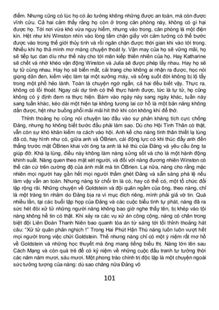 101
điểm. Nhưng cũng có lúc họ có ảo tưởng không những được an toàn, mà còn được
vĩnh cửu. Cả hai cảm thấy rằng họ còn ở trong căn phòng này, không có gì hại
được họ. Tới nơi vừa khó vừa nguy hiểm, nhưng vào trong, căn phòng là một điện
kín. Hệt như khi Winston nhìn vào lòng tấm chặn giấy với cảm tưởng có thể bước
được vào trong thế giới thủy tinh và rồi ngăn chặn được thời gian khi vào tới trong.
Nhiều khi họ thả mình mơ màng chuyện thoát ly. Vận may của họ sẽ vững mãi, họ
sẽ tiếp tục dan díu như thế này cho tới mãn kiếp thiên nhiên của họ. Hay Katharine
sẽ chết và nhờ khéo vận động Winston và Julia sẽ được phép lấy nhau. Hay họ sẽ
tự tử cùng nhau. Hay họ sẽ biến mất, cải trang cho không ai nhận ra được, học nói
giọng dân đen, kiếm việc làm tại một xưởng máy, và sống suốt đời không bị lộ tẩy
trong một phố hẻo lánh. Toàn là chuyện ngớ ngẩn, cả hai đều biết vậy. Thực ra,
không có lối thoát. Ngay cái dự tính có thể thực hành được, tức là tự tử, họ cũng
không có ý định đem ra thực hiện. Bám vào ngày này sang ngày khác, tuần này
sang tuần khác, kéo dài một hiện tại không tương lai cơ hồ là một bản năng không
dằn được, hệt như buồng phổi mãi mãi hít thở khi còn không khí để thở.
Thỉnh thoảng họ cũng nói chuyện lao đầu vào sự phản kháng tích cực chống
Đảng, nhưng họ không biết bước đầu phải làm sao. Dù cho Hội Tình Thân có thật,
vẫn còn sự khó khăn kiếm ra cách vào hội. Anh kể cho nàng tình thân thiết lạ lùng
đã có, hay hình như có, giữa anh và ÓBrien, cái động lực có khi thúc đẩy anh đến
thẳng trước mặt ÓBrien khai với ông ta anh là kẻ thù của Đảng và yêu cầu ông ta
giúp đỡ. Khá lạ lùng, điều này không làm nàng sửng sốt và cho là một hành động
khinh suất. Nàng quen theo mặt xét người, và đối với nàng đương nhiên Winston có
thể căn cứ trên cường độ của ánh mắt mà tin ÓBrien. Lại nữa, nàng cho rằng mặc
nhiên mọi người hay gần hết mọi người thầm ghét Đảng và sẵn sàng phá lệ nếu
làm vậy vẫn an toàn. Nhưng nàng từ chối tin là có, hay có thể có, một tổ chức đối
lập rộng rãi. Những chuyện về Goldstein và đội quân ngầm của ông, theo nàng, chỉ
là một tràng tin nhảm do Đảng bịa ra vì mục đích riêng, mình phải giả vờ tin. Quá
nhiều lần, tại các buổi tập họp của Đảng và các cuộc biểu tình tự phát, nàng đã ra
sức hét đòi xử tử những người nàng không bao giờ nghe thấy tên, bị khép vào tội
nàng không hề tin có thật. Khi xảy ra các vụ xử án công cộng, nàng có chân trong
biệt đội Liên Đoàn Thanh Niên bao quanh tòa án từ sáng tới tối thỉnh thoảng hát
câu: “Xử tử quân phản nghịch !” Trong Hai Phút Hận Thù nàng luôn luôn vượt hết
mọi người trong việc chửi Goldstein. Thế nhưng nàng chỉ có một ý niệm rất mơ hồ
về Goldstein và những học thuyết mà ông mang tiếng biểu thị. Nàng lớn lên sau
Cách Mạng và còn quá trẻ để có kỷ niệm về những cuộc đấu tranh tư tưởng thời
các năm năm mươi, sáu mươi. Một phong trào chính trị độc lập là một chuyện ngoài
sức tưởng tượng của nàng: dù sao chăng nữa Đảng vô
 