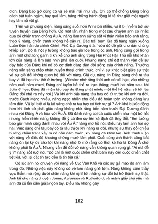 102
địch. Đảng bao giờ cũng có và sẽ mãi mãi như vậy. Chỉ có thể chống Đảng bằng
cách bất tuân ngầm, hay quá lắm, bằng những hành động lẻ tẻ như giết một người
hay làm nổ vật gì.
Trên vài phương diện, nàng sáng suốt hơn Winston nhiều, và ít bị nhiễm bởi sự
tuyên truyền của Đảng hơn. Có một lần, nhân trong một câu chuyện anh có nhắc
qua tới chiến tranh chống Âu Á, nàng làm anh sửng sốt vì thản nhiên bảo anh rằng,
theo ý nàng, chiến tranh không hề xảy ra. Các trái bom lửa đổ hàng ngày xuống
Luân Đôn hẳn do chính Chính Phủ Đại Dương thả, “vừa đủ để giữ cho dân chúng
khiếp sợ”. Đó là một ý tưởng không bao giờ lòe trong óc anh. Nàng cũng gợi trong
anh một chút lòng ganh tị khi kể cho anh rằng trong Hai Phút Hận Thù nỗi khó khăn
lớn của nàng là làm sao nhịn phá lên cười. Nhưng nàng chỉ đặt thành vấn đề sự
dạy bảo của Đảng khi nó có cơ dính dáng đến đời sống của chính nàng. Thường
nàng sẵn sàng chấp nhận huyền thoại chính thức, chỉ vì sự khác biệt giữa sự thật
và sự giả dối không quan hệ đối với nàng. Giả dụ, nàng tin Đảng sáng chế ra tàu
bay vì đã học như thế ở trường. (Winston nhớ rằng thời anh còn đi học, vào những
năm cuối năm mươi, Đảng chỉ tuyên bố chế ra trực thăng; mười hai năm sau, khi
Julia đi học, Đảng đã nhận tàu bay do Đảng phát minh; một thế hệ nữa, sẽ tới lúc
Đảng đòi chế ra máy hơi.) Và khi anh bảo nàng tàu bay có từ trước khi anh ra đời,
trước Cách Mạng nhiều, nàng ngạc nhiên cho điều đó hoàn toàn không đáng lưu
tâm đến. Vả lại, biết ai là kẻ sáng chế ra tàu bay có tích sự gì ? Anh khá bị xúc động
hơn khi tình cờ phát giác nàng không nhớ rằng bốn năm trước Đại Dương đánh
nhau với Đông Á và hòa với Âu Á. Đã đành nàng coi cả cuộc chiến như một trò hề:
nhưng hiển nhiên nàng không để ý cả đến sự tên kẻ địch đã thay đổi. “Em tưởng
bao giờ mình cũng đánh nhau với Âu Á,” nàng mơ hồ nói. Điều này làm anh hơi sợ
hãi. Việc sáng chế tàu bay có từ lâu trước khi nàng ra đời, nhưng sự thay đổi chiều
hướng chiến tranh xảy ra có bốn năm trước, khi nàng đã khôn lớn. Anh tranh luận
với nàng về điều đó khoảng chừng mười lăm phút. Cuối cùng anh thành công bắt
nàng ôn lại ký ức cho tới khi nàng nhớ lờ mờ rằng có thời kẻ thù là Đông Á chứ
không phải là Âu Á. Nhưng vấn đề đối với nàng vẫn không quan trọng gì. “Ai mà để
ý ?” nàng sốt ruột nói. “Đó chỉ là một cuộc chiến chết băm này đến cuộc chiến chết
tiệt kia, với lại các tin tức đều là tin bịa cả.”
Có lúc anh nói chuyện với nàng về Cục Văn Khố và các sự giả mạo do anh làm
trong đó. Những việc này không có vẻ làm nàng ghê tởm. Nàng không cảm thấy
vực thẳm mở rộng dưới chân nàng khi nghĩ tới những sự dối trá trở thành sự thật.
Anh kể cho nàng chuyện Jones, Aaronson và Rutherford, và mảnh giấy chủ yếu mà
anh đã có lần cầm giữa ngón tay. Điều này không gây
 