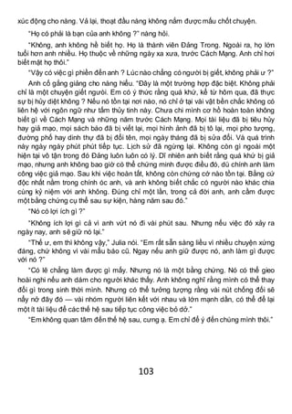 103
xúc động cho nàng. Vả lại, thoạt đầu nàng không nắm được mấu chốt chuyện.
“Họ có phải là bạn của anh không ?” nàng hỏi.
“Không, anh không hề biết họ. Họ là thành viên Đảng Trong. Ngoài ra, họ lớn
tuổi hơn anh nhiều. Họ thuộc về những ngày xa xưa, trước Cách Mạng. Anh chỉ hơi
biết mặt họ thôi.”
“Vậy có việc gì phiền đến anh ? Lúc nào chẳng có người bị giết, không phải ư ?”
Anh cố gắng giảng cho nàng hiểu. “Đây là một trường hợp đặc biệt. Không phải
chỉ là một chuyện giết ngưòi. Em có ý thức rằng quá khứ, kể từ hôm qua, đã thực
sự bị hủy diệt không ? Nếu nó tồn tại nơi nào, nó chỉ ở tại vài vật bền chắc không có
liên hệ với ngôn ngữ như tấm thủy tinh này. Chưa chi mình cơ hồ hoàn toàn không
biết gì về Cách Mạng và những năm trước Cách Mạng. Mọi tài liệu đã bị tiêu hủy
hay giả mạo, mọi sách báo đã bị viết lại, mọi hình ảnh đã bị tô lại, mọi pho tượng,
đường phố hay dinh thự đã bị đổi tên, mọi ngày tháng đã bị sửa đổi. Và quá trình
này ngày ngày phút phút tiếp tục. Lịch sử đã ngừng lại. Không còn gì ngoài một
hiện tại vô tận trong đó Đảng luôn luôn có lý. Dĩ nhiên anh biết rằng quá khứ bị giả
mạo, nhưng anh không bao giờ có thể chứng minh được điều đó, dù chính anh làm
công việc giả mạo. Sau khi việc hoàn tất, không còn chứng cớ nào tồn tại. Bằng cứ
độc nhất nằm trong chính óc anh, và anh không biết chắc có người nào khác chia
cùng kỷ niệm với anh không. Đúng chỉ một lần, trong cả đời anh, anh cầm được
một bằng chứng cụ thể sau sự kiện, hàng năm sau đó.”
“Nó có lợi ích gì ?”
“Không ích lợi gì cả vì anh vứt nó đi vài phút sau. Nhưng nếu việc đó xảy ra
ngày nay, anh sẽ giữ nó lại.”
“Thế ư, em thì không vậy,” Julia nói. “Em rất sẵn sàng liều vì nhiều chuyện xứng
đáng, chứ không vì vài mẩu báo cũ. Ngay nếu anh giữ được nó, anh làm gì được
với nó ?”
“Có lẽ chẳng làm được gì mấy. Nhưng nó là một bằng chứng. Nó có thể gieo
hoài nghi nếu anh dám cho người khác thấy. Anh không nghĩ rằng mình có thể thay
đổi gì trong sinh thời mình. Nhưng có thể tưởng tượng rằng vài nút chống đối sẽ
nẩy nở đây đó — vài nhóm người liên kết với nhau và lớn mạnh dần, có thể để lại
một ít tài liệu để các thế hệ sau tiếp tục công việc bỏ dở.”
“Em không quan tâm đến thế hệ sau, cưng ạ. Em chỉ để ý đến chúng mình thôi.”
 
