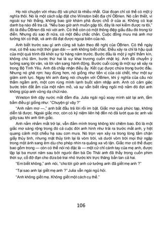 106
Họ nói chuyện với nhau độ vài phút là nhiều nhất. Giai đoạn chỉ có thể có một ý
nghĩa thôi. Nó là một cách sắp đặt cho Winston biết địa chỉ ÓBrien. Nó cần thiết, vì
ngoài sự hỏi thẳng, không bao giờ khám phá được chỗ ở của ai. Không có loại
danh bạ nào để tra cả. “Nếu bao giờ anh muốn gặp tôi, đây là nơi kiếm được ra tôi,”
đó là điều ÓBrien đã nói với anh. Có thể còn có một thông điệp giấu đâu đó trong từ
điển. Nhưng dù sao đi nữa, có một điều chắc chắn. Cuộc đồng mưu mà anh mơ
tưởng tới có thật, và anh đã đạt được ngoại biên của nó.
Anh biết trước sau gì anh cũng sẽ tuân theo đề nghị của ÓBrien. Có thể ngày
mai, có thể sau một thời gian dài — anh không biết chắc. Điều xảy ra chỉ là hậu quả
của một quá trình đã khởi sự từ hàng năm trước. Bước đầu là một ý nghĩ thầm kín,
không chủ tâm, bước thứ hai là sự khai trương cuốn nhật ký. Anh đã chuyển ý
tưởng sang lời văn, và lời văn sang hành động. Bước cuối cùng là một sự sẽ xảy ra
trong Bộ Tình Yêu. Anh đã chấp nhận điều ấy. Kết cục được chứa trong bước đầu.
Nhưng nó ghê rợn: hay đúng hơn, nó giống như tiền vị của cái chết, như một sự
giảm sinh lực. Ngay khi anh đang nói chuyện với ÓBrien, khi ý nghĩa của câu nói
thấm ngầm anh, một cơn rùng mình lạnh buốt xâm nhập anh. Anh có cảm giác
bước trên đất ẩm của một nấm mồ, và sự vẫn biết rằng ngôi mộ nằm đó đợi anh
không giúp anh vững dạ chút nào.
Winston tỉnh dậy nước mắt đầm đìa. Julia ngái ngủ xoay mình sát lại anh, lẩm
bẩm điều gì giống như: “Chuyện gì vây ?”
“Anh nằm mơ —,” anh bắt đầu trả lời rồi im bặt. Giấc mơ quá phức tạp, không
diễn tả được. Ngoài giấc mơ, còn có kỷ niệm liên hệ đến nó đã lướt qua óc anh vài
giây sau khi anh tỉnh giấc.
Anh nằm nhắm mắt trở lại, vẫn đắm mình trong không khí chiêm bao. Đó là một
giấc mơ sáng rộng trong đó cả cuộc đời anh hình như trải ra trước mắt anh, y hệt
quang cảnh một chiều hạ sau cơn mưa. Nó trọn vẹn xảy ra trong lòng tấm chặn
giấy thủy tinh, nhưng mặt thủy tinh lại là vòm trời, và dưới vòm trời mọi thứ ngập
trong một ánh sang êm dịu cho phép nhìn ra quãng xa vô tận. Giấc mơ có thể đuợc
bao gồm trong — còn có thể nói nó đặc là — một cử chỉ cánh tay của mẹ anh, được
lập lại ba mươi năm sau bởi ngưòi đàn bà Do Thái anh đã thấy trong cuốn phim
thời sự, cố đỡ đạn cho đứa bé trai nhỏ trước khi trực thăng bắn tan cả hai.
“Em biết không,” anh nói, “cho tới giờ anh cứ tưởng anh đã giết mẹ anh ?”
“Tại sao anh lại giết mẹ anh ?” Julia vẫn ngái ngủ hỏi.
“Anh không giết mẹ. Không giết một cách cụ thể.”
 