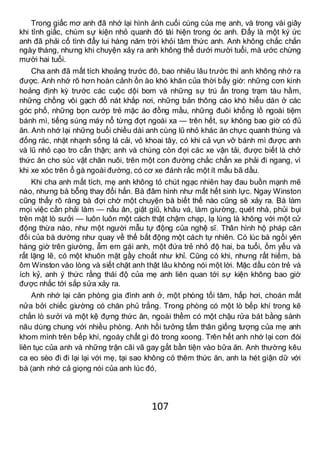 107
Trong giấc mơ anh đã nhớ lại hình ảnh cuối cùng của mẹ anh, và trong vài giây
khi tỉnh giấc, chùm sự kiện nhỏ quanh đó tái hiện trong óc anh. Đấy là một ký ức
anh đã phải cố tình đẩy lui hàng năm trời khỏi tâm thức anh. Anh không chắc chắn
ngày tháng, nhưng khi chuyện xảy ra anh không thể dưới mười tuổi, mà ước chừng
mười hai tuổi.
Cha anh đã mất tích khoảng trước đó, bao nhiêu lâu trước thì anh không nhớ ra
được. Anh nhớ rõ hơn hoàn cảnh ồn ào khó khăn của thời bấy giờ: những cơn kinh
hoảng định kỳ trước các cuộc dội bom và những sự trú ẩn trong trạm tàu hầm,
những chồng vôi gạch đổ nát khắp nơi, những bản thông cáo khó hiểu dán ở các
góc phố, những bọn cướp trẻ mặc áo đồng mầu, những đuôi khổng lồ ngoài tiệm
bánh mì, tiếng súng máy nổ từng đợt ngoài xa — trên hết, sự không bao giờ có đủ
ăn. Anh nhớ lại những buổi chiều dài anh cùng lũ nhỏ khác ăn chực quanh thùng và
đống rác, nhặt nhạnh sống lá cải, vỏ khoai tây, có khi cả vụn vỡ bánh mì được anh
và lũ nhỏ cạo tro cẩn thận; anh và chúng còn đợi các xe vận tải, được biết là chở
thức ăn cho súc vật chăn nuôi, trên một con đường chắc chắn xe phải đi ngang, vì
khi xe xóc trên ổ gà ngoài đường, có cơ xe đánh rắc một ít mẩu bã dầu.
Khi cha anh mất tích, mẹ anh không tỏ chút ngạc nhiên hay đau buồn mạnh mẽ
nào, nhưng bà bỗng thay đổi hẳn. Bà đâm hình như mất hết sinh lực. Ngay Winston
cũng thấy rõ ràng bà đợi chờ một chuyện bà biết thế nào cũng sẽ xảy ra. Bà làm
mọi việc cần phải làm — nấu ăn, giặt giũ, khâu vá, làm giường, quét nhà, phủi bụi
trên mặt lò sưởi — luôn luôn một cách thật chậm chạp, lạ lùng là không với một cử
động thừa nào, như một người mẫu tự động của nghệ sĩ. Thân hình hộ pháp cân
đối của bà dường như quay về thế bất động một cách tự nhiên. Có lúc bà ngồi yên
hàng giờ trên giường, ẵm em gái anh, một đứa trẻ nhỏ độ hai, ba tuổi, ốm yếu và
rất lặng lẽ, có một khuôn mặt gầy choắt như khỉ. Cũng có khi, nhưng rất hiếm, bà
ôm Winston vào lòng và siết chặt anh thật lâu không nói một lời. Mặc dầu còn trẻ và
ích kỷ, anh ý thức rằng thái độ của mẹ anh liên quan tới sự kiện không bao giờ
được nhắc tới sắp sửa xảy ra.
Anh nhớ lại căn phòng gia đình anh ở, một phòng tối tăm, hấp hơi, choán mất
nửa bởi chiếc giường có chăn phủ trắng. Trong phòng có một lò bếp khí trong kẽ
chắn lò sưởi và một kệ đựng thức ăn, ngoài thềm có một chậu rửa bát bằng sành
nâu dùng chung với nhiều phòng. Anh hồi tưởng tấm thân giống tượng của mẹ anh
khom mình trên bếp khí, ngoáy chất gì đó trong xoong. Trên hết anh nhớ lại cơn đói
liên tục của anh và những trận cãi vã gay gắt bần tiện vào bữa ăn. Anh thường kêu
ca eo sèo đi đi lại lại với mẹ, tại sao không có thêm thức ăn, anh la hét giận dữ với
bà (anh nhớ cả giọng nói của anh lúc đó,
 