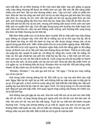 108
sớm bắt đầu vỡ và thỉnh thoảng rít lên một cách đặc biệt), hay anh gắng ra giọng
mếu máo đáng thương để được ăn nhiều hơn em gái. Mẹ anh rất sẵn sàng phân
nhiều cho anh hơn. Bà coi như đương nhiên, anh, “cậu con trai”, phải có phần lớn
hơn. Bữa ăn nào bà cũng van anh chớ ích kỷ và nhớ rằng em gái anh đau ốm cũng
cần thức ăn, nhưng vô ích. Anh vẫn hét giận dữ khi bà ngưng phát thức ăn cho
anh, anh thường giằng lấy thìa múc khỏi tay bà, hoặc bốc mẩu đồ ăn trên đĩa em.
Anh biết anh bỏ đói mẹ và em anh, nhưng anh không dằn được mình; anh còn cảm
thấy anh có quyền làm vậy. Cơn đói gào trong bụng anh dường như biện bạch cho
anh. Giữa hai bữa ăn, nếu mẹ anh không canh chừng, anh thường bốc vụng trong
kho thức ăn thảm thương dự trữ trên kệ.
Một hôm khẩu phần xúc cô la được đem ra phát. Đã từ mấy tuần hay mấy tháng
qua, không có chuyện này. Anh nhớ rất rõ miếng xúc cô la nhỏ quý hóa ấy. Đó là
một thanh hai ông xơ (hồi đó danh từ ông xơ vẫn được dùng) chung cho cả ba
người trong gia đình anh. Hiển nhiên phải chia nó ra ba phần ngang nhau. Bất thần,
như thể thốt ra từ một người lạ, Winston nghe thấy mình lên tiếng gầm to đòi bằng
được cả thanh xúc cô la. Mẹ anh bảo anh không được ăn tham. Thế là có một cuộc
cãi quấy lâu dài, quanh đi quẩn lại, với tiếng hò, tiếng rên, nước mắt, lời mắng, lời
mặc cả. Em gái choắt bé của anh ôm chặt hai tay lấy mẹ, y hệt một con khỉ con,
nhìn anh qua vai mẹ với đôi mắt to buồn tẻ. Cuối cùng mẹ anh bẻ ba phần tư thanh
xúc cô la cho anh, và đưa phần còn lại cho em anh. Đứa bé cầm lấy phần mình và
ủ ê ngắm nó, có lẽ không hiểu đó là gì. Winston nhìn nó một hồi. Rồi anh bồng nhẩy
nhanh vồ lấy mảnh xúc cô la trên tay em, chạy ra cửa.
“Winston, Winston !” mẹ anh gọi anh trở lại. “Về ngay ! Trả lại em mày miếng
xúc cô la của nó.”
Anh dừng chân nhưng không trở về. Đôi mắt ưu tư của mẹ anh đính vào mặt
anh. Ngay hiện tại khi nghĩ lại sự thể, anh không biết sự sắp sửa xảy ra bấy giờ là
sự gì. Em gái anh, ý thức mình bị cướp vật gì đó, khẽ thốt lên một tiếng rên. Mẹ anh
quàng tay qua đứa bé ép mặt nó vào ngực mình. Có cái gì trong cử chỉ của bà bảo
anh rằng em gái anh sắp chết. Anh quay người chạy xuống cầu thang với mảnh xúc
cô la đã dính tay.
Anh không bao giờ gặp lại mẹ anh. Sau khi nuốt hết xúc cô la anh hơi cảm thấy
xấu hổ về mình, và lang thang hàng giờ ngoài phố cho tới khi cơn đói kéo anh về
nhà. Khi anh trở về, mẹ anh đã mất dạng. Thuở đó sự mất tích đã thành chuyện
thường tình. Trong căn phòng không có gì mất đi, ngoài mẹ anh và em gái anh.
Không thiếu một quần áo nào, kể cả chiếc áo choàng của mẹ anh. Cho tới nay anh
không chắc mẹ anh đã chết. Rất có thể bà chỉ bị gửi đi một trại khổ
 