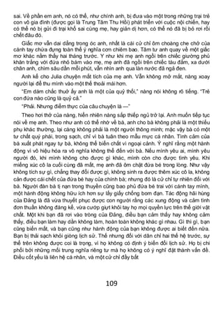 109
sai. Về phần em anh, nó có thể, như chính anh, bị đưa vào một trong những trại trẻ
con vô gia đình (được gọi là Trung Tâm Thu Hồi) phát triển với cuộc nội chiến, hay
có thể nó bị gửi đi trại khổ sai cùng mẹ, hay giản dị hơn, có thể nó đã bị bỏ rơi rồi
chết đâu đó.
Giấc mơ vẫn dai dẳng trong óc anh, nhất là cái cử chỉ ôm choàng che chở của
cánh tay chứa đựng toàn thể ý nghĩa cơn chiêm bao. Tâm tư anh quay về một giấc
mơ khác nằm thấy hai tháng trước. Y như khi mẹ anh ngồi trên chiếc giường phủ
khăn trắng với đứa nhỏ bám vào mẹ, mẹ anh đã ngồi trên chiếc tàu đắm, xa dưới
chân anh, chìm sâu dần mỗi phút, vẫn nhìn anh qua làn nước đã ngả đen.
Anh kể cho Julia chuyện mất tích của mẹ anh. Vẫn không mở mắt, nàng xoay
người lại để thu mình vào một thế thoải mái hơn.
“Em dám chắc thuở ấy anh là một của quỷ thối,” nàng nói không rõ tiếng. “Trẻ
con đứa nào cũng là quỷ cả.”
“Phải. Nhưng điểm thực của câu chuyện là —”
Theo hơi thở của nàng, hiển nhiên nàng sắp thiếp ngủ trở lại. Anh muốn tiếp tục
nói về mẹ anh. Theo như anh có thể nhớ về bà, anh cho bà không phải là một thiếu
phụ khác thường, lại càng không phải là một người thông minh; mặc vậy bà có một
tư chất quý phái, trong sạch, chỉ vì bà tuân theo mẫu mực cá nhân. Tình cảm của
bà xuất phát ngay tự bà, không thể biển chất vì ngoại cảnh. Ý nghĩ rằng một hành
động vì vô hiệu hóa ra vô nghĩa không thể đến với bà. Nếu mình yêu ai, mình yêu
người đó, khi mình không cho được gì khác, mình còn cho được tình yêu. Khi
miếng xúc cô la cuối cùng đã mất, mẹ anh đã ôm chặt đứa bé trong lòng. Như vậy
không tích sự gì, chẳng thay đổi được gì, không sinh ra được thêm xúc cô la, không
cản được cái chết của đứa bé hay của chính bà; nhưng đó là cử chỉ tự nhiên đối với
bà. Người đàn bà tị nạn trong thuyền cũng bao phủ đứa bé trai với cánh tay mình,
một hành động không hữu ích hơn sự lấy giấy chống bom đạn. Tác động hãi hùng
của Đảng là đã vừa thuyết phục được con người rằng các xung động và cảm tình
đơn thuần không đáng kể, vừa cướp giựt khỏi tay họ mọi quyền lực trên thế giới vật
chất. Một khi bạn đã rơi vào tròng của Đảng, điều bạn cảm thấy hay không cảm
thấy, điều bạn làm hay dằn không làm, hoàn toàn không khác gì nhau. Gì thì gì, bạn
cũng biến mất, và bạn cũng như hành động của bạn không được ai biết đến nữa.
Bạn bị thải sạch khỏi giòng lịch sử. Thế nhưng đối với dân chỉ hai thế hệ trước, sự
thể trên không được coi là trọng, vì họ không có định ý biến đổi lịch sử. Họ bị chi
phối bởi những mối trung nghĩa riêng tư mà họ không có ý nghĩ đặt thành vấn đề.
Điều cốt yếu là liên hệ cá nhân, và một cử chỉ đầy bất
 