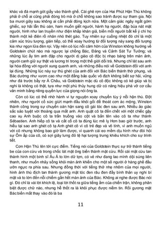 11
khác và đá mạnh gót giầy vào thành ghế. Cái ghê rợn của Hai Phút Hận Thù không
phải ở chỗ ai cũng phải đóng trò mà ở chỗ không sao tránh được sự tham gia. Nội
ba mươi giây sau không ai cần phải đóng kịch nữa. Một cảm giác ngây ngất gớm
ghiếc, sợ hãi lẫn thù oán, ham muốn giết người, hành hạ người, đập búa nát mặt
người, hình như lan truyền như điện khắp khán giả, biến mỗi người bất kể ý chí họ
thành một kẻ điên rồ nhăn nhó thét gào. Tuy nhiên sự cuồng nhiệt đó chỉ là một
cảm xúc trừu tượng, gián tiếp, có thể xoay hướng từ đối tượng này sang đối tượng
kia như ngọn lửa đèn rọi. Vậy nên có lúc nỗi căm hờn của Winston không hướng về
Goldstein chút nào mà ngược lại chống Bác, Đảng và Cảnh Sát Tư Tưởng; và
những lúc ấy tim anh đập cho người dị giáo cô độc bị nhạo báng trên màn ảnh,
người canh giữ sự thật và lương tri trong một thế giới dối trá. Nhưng chỉ lát sau anh
lại hòa đồng với người xung quanh anh, và những điều nói về Goldstein đối với anh
lại đúng. Những lúc này sự thù ghét của anh đối với Bác biến thành thờ phụng, và
Bác dường như vươn cao như một đấng bảo quốc vô địch không biết sợ hãi, vững
như đá trước bầy rợ Á Châu, và Goldstein mặc dù cô độc không có kẻ giúp và bị
nghi là không có thật, tựa như một phù thủy hung dữ có năng hiệu phá vỡ cơ cấu
văn minh bằng riêng quyền lực của giọng nói ông ta.
Còn có lúc có thể nhờ hành vi tự nguyện xoay chuyển tùy ý nỗi hận thù. Đột
nhiên, như người cố sức giứt mạnh đầu khỏi gối để thoát cơn ác mộng, Winston
thành công trong sự chuyển oán hận sang cô gái tóc đen sau anh. Nhiều ảo giác
sắc sảo tuyệt vời thoáng qua mắt anh. Anh quật cô ta đến chết với một chiếc gậy
cao xụ Anh buộc cô ta trần truồng vào cột và bắn tên vào cô ta như thánh
Sébastien. Anh hiếp cô ta và cắt cổ cô ta đúng lúc mê lỵ Hơn bao giờ trước, anh
hiểu tại sao anh ghét cô tạ Anh ghét cô vì cô trẻ đẹp và vô tính, vì anh muốn ngủ
với cô nhưng không bao giờ làm được, vì quanh cái eo mềm dịu hình như đòi hỏi
sự Ôm ấp của cô, có sợi giây lưng đỏ tệ hại tượng trưng khiêu khích cho sự trinh
tiết.
Cơn Hận Thù lên tới cực điểm. Tiếng nói của Goldstein thực sự trở thành tiếng
be của con cừu và trong chốc lát mặt ông biến thành mặt cừu. Rồi cái mặt cừu tan
thành hình một binh sĩ Âu Á to lớn dữ tợn, có vẻ như đang lao mình dội súng liên
thanh, như muốn nhảy sổng khỏi màn ảnh khiến cho một số người ở hàng ghế đầu
ưỡn ngực ra phía sau. Nhưng đồng thời với tiếng thở nhẹ nhõm của mọi người,
hình ảnh thù địch tan thành gương mặt tóc đen râu đen đầy bình thản uy nghi bí
mật và to lớn đến nỗi chiếm gần hết màn ảnh của Bác. Không ai nghe được Bác nói
gì. Đó chỉ là vài lời khích lệ, loại lời thốt ra giữa tiếng ầm của chiến trận, không phân
biệt được chữ nào, nhưng hễ thốt ra là khôi phục được niềm tin. Rồi gương mặt
Bác biến mất thay vào đó là ba
 