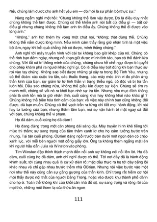 111
Nếu chúng làm được cho anh hết yêu em — đó mới là sự phản bội thực sự.”
Nàng ngẫm nghĩ một hồi: “Chúng không thể làm vậy được. Đó là điều duy nhất
chúng không thể làm được. Chúng có thể khiến anh nói bất cứ điều gì — bất cứ
điều gì nhưng chúng không thể làm anh tin điều ấy. Chúng không thể đi được vào
lòng anh.”
“Không,” anh hơi thêm hy vọng một chút nói, “không; thật đúng thế. Chúng
không thể nắm được lòng mình. Nếu mình cảm thấy rằng giữ nhân tính là một việc
bõ làm, ngay khi kết quả chẳng thể có được, mình thắng chúng.”
Anh nghĩ tới máy truyền hình với cái tai không bao giờ khép của nó. Chúng có
thể rình bạn đêm ngày, nhưng nếu bạn giữ được mình tỉnh táo, bạn có thể đánh lừa
chúng. Với tất cả trí thông minh của chúng, chúng chưa hề chế ngự được bí quyết
cho phép khám phá ra người khác nghĩ gì. Có lẽ điều này bớt đúng khi bạn thực sự
rơi vào tay chúng. Không sao biết được những gì xảy ra trong Bộ Tình Yêu, nhưng
có thể đoán: các cuộc tra tấn, các thuốc thang, các máy móc tinh vi đo phản ứng
thần kinh của bạn, sự giảm từ từ tinh thần vì trạng thiếu ngủ, cô độc và bị tra tấn
luôn hồi. Dầu sao chăng nữa, không thể giấu kín được sự kiện. Chúng sẽ tìm ra
manh mối, chúng sẽ vắt nó ra khỏi bạn nhờ sự tra tấn. Nhưng nếu mục đích không
phải là sinh tồn mà là giữ nhân tính, cuối cùng khai hay không khai nào khác gì ?
Chúng không thể biến hóa tình cảm của bạn: về việc này chính bạn cũng không đổi
được, dù bạn muốn. Chúng có thể vạch trần ra từng chi tiết mọi hành động, lời nói
hay tư tưởng cúa bạn; nhưng thâm tâm bạn, mà sự vận hành bí mật ngay cả đối
với bạn, chúng không thể vi phạm.
Họ đã dám, cuối cùng họ đã dám !
Họ đang đứng trong một căn phòng dài sáng dịu. Máy truyền hình khẽ tiếng tới
mức thì thầm; sự sang trọng của tấm thảm xanh lơ cho họ cảm tưởng bước trên
nhung. Tại tận cuối phòng, ÓBrien đang ngồi trước bàn dưới một ngọn đèn có chao
xanh lục, với mỗi bên người một đống giấy lớn. Ông ta không thèm ngẩng mặt lên
khi người hầu dẫn Julia và Winston vào phòng.
Tim Winston đập thình thịch mạnh đến nỗi anh sợ không nói nổi lên lời. Họ đã
dám, cuối cùng họ đã dám, anh chỉ nghĩ được có thế. Tới nơi đây đã là hành động
khinh suất, tới cùng nhau quả là cư xử điên rồ; mặc dầu thực ra họ tới đây bằng lối
khác nhau và chỉ gặp nhau trước thềm nhà ÓBrien. Nhưng nội việc bước vào một
nơi như thế này cũng cần sự gắng gượng của thần kinh. Chỉ trong rất hiếm cơ hội
mới thấy được nội thất của người Đảng Trong, hoặc vào được khu thành phố dành
cho họ ở. Toàn thể không khí của khối căn nhà đồ sộ, sự sang trọng và rộng rãi của
mọi thứ, những mùi thơm lạ của thức ăn ngon
 