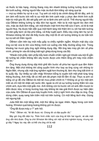 112
và thuốc lá hảo hạng, những thang máy êm nhanh không tưởng tưởng được lướt
lên lướt xuống, những người hầu mặc áo đuôi tôm trắng vội vàng qua lại
— mọi sự khiến họ rụt rè e sợ. Tuy anh có một lý do chính đáng để tới đây, anh bị
ám ảnh mỗi bước bởi mối lo sợ một tên lính canh mặc y phục đen thình lình xuất
hiện từ một góc lối, đòi xét giấy anh và ra lệnh cho anh cút đi. Thế nhưng người hầu
của ÓBrien không lưỡng lự tiếp đón hai người. Hắn ta là một người tóc đen nhỏ
vóc, mặc áo đuôi tôm trắng, với một khuôn mặt hình thoi hết sức lì lợm, có lẽ là mặt
người Hoa. Họ được hắn dẫn qua một hành lang trải thảm êm ru với hai bên tường
có dán giấy kem và lớp phủ trắng, cả thảy tuyệt sạch. Điều này cũng làm họ rụt rè.
Winston không hề nhớ đã thấy trước đây một lối đi với tường không bị dơ bẩn bởi
sự cọ sát với thân người.
ÓBrien cầm trên tay một mẩu giấy ra chiều nghiền ngẫm. Khuôn mặt dày của
ông coi bộ vừa to lớn vừa thông minh cúi xuống cho thấy đường sống mũi. Trong
khoảng hai mươi giây ông ngồi không đụng đậy. Rồi ông kéo máy ghi âm về phía
mình, phóng tin vào đó bằng biệt ngữ ghép dùng trong các Bộ.
“Khoản một phẩy năm phẩy bẩy toàn chuẩn chấm nghị giữ khoản sáu bội lố gần
tội tưởng bỏ chấm không tiến xây trước được ước thêm tổng phí máy móc chấm
hết tin.”
Ông thung dung đứng dậy khỏi ghế tiến bước về phía hai người qua tấm thảm
êm lặng. Một chút không khí công quyền hình như bay xa ông cùng với những từ
Ngôn Mới, nhưng sắc mặt ông nghiêm ngặt hơn thường lệ, làm như ông bất bình vì
bị quấy rầy. Sự khiếp sợ sẵn nhập Winston bỗng bị xuyên bởi một phát lúng túng
thông thường. Anh thấy rất có thể anh đã phạm một lỗi lầm rồ dại. Thực ra anh có
bằng cớ gì để cho ÓBrien là một kẻ mưu phản chính trị ? Không có gì trừ một ánh
mắt và chỉ một lời nhận xét nước đôi; ngoài ra chỉ có sự tưởng tượng thầm kín của
chính anh, dựa trên một giấc mơ. Anh không còn lùi bước với cớ anh đến mượn từ
điển được nữa, vì trong trường hợp này không tài nào giải thích được sự hiện diện
của Julia. Khi ÓBrien đi qua máy truyền hình, một ý nghĩ hình như đập óc ông. Ông
dừng chân, quay sang bên bấm một nút trên tường. Có một tiếng tách nhẹ. Giọng
nói ngưng bặt.
Julia thốt lên một tiếng khẽ, một thứ tiếng ủa ngạc nhiên. Ngay trong cơn kinh
hoàng, Winston quá bàng hoàng không giữ im được:
“Ông tắt được máy ư ?” anh hỏi.
“Phải,” ÓBrien nói, “tôi tắt được nó. Chúng tôi có đặc quyền đó.”
Bây giờ ông đối diện họ. Thân hình chắc nịch của ông át hẳn hai người, và sắc mặt
ông vẫn khó đoán. Ông ta chờ Winston lên tiếng với một vẻ khá nghiêm trọng, nhưng nói
gì đây ? Ngay lúc này vẫn có thể cho ông chỉ là một
 