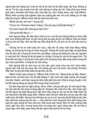 113
người bận rộn đang bực mình tự hỏi lý do nào xúi họ đến quấy rầy ông. Không ai
nói gì. Từ lúc máy truyền hình tắt, căn phòng im lặng như tờ. Giây phút qua nhanh
ghê gớm, Winston khó khăn lắm mới tiếp tục nhìn thẳng được vào mặt ÓBrien.
Bỗng nhiên gương mặt nghiêm nghị dịu xuống gần như hé cười. Bằng cử chỉ đặc
biệt của ông ta, ÓBrien chỉnh đốn lại cặp kính trên mũi.
“Để tôi nói hay anh nói ?” ông ta hỏi.
“Tôixin nói,” Winston nhanh miệng. “Cáicủa này có tắt thật không ?”
“Có,toàn máy bị tắt. Chúng ta một mình.”
“Chúng tôi đến đây vì —”
Anh ngưng tiếng, lần đầu tiên ý thức ra sự mơ hồ của những động cơ thúc đẩy
anh. Anh không biết thực ra anh mong đợi sự giúp đỡ gì nơi ÓBrien, khó nói được
vì lẽ gì anh tới đây. Anh nói tiếp tuy hiểu rằng lời lẽ của anh có vẻ vừa yếu vừa tự
phụ.
“Chúng tôi tin có một cuộc âm mưu, một thứ tổ chức mật hoạt động chống
Đảng, và chúng tôi tin ông có chân trong đó. Chúng tôi muốn gia nhập và hoạt động
cho tổ chức đó. Chúng tôi là kẻ thù của Đảng. Chúng tôi không tin vào các nguyên
lý của Anh Xã. Chúng tôi là tội phạm tư tưởng. Chúng tôi còn là kẻ ngoại tình. Tôi
khai hết cho ông vì chúng tôi muốn đặt mình trong tay ông. Nếu ông muốn chúng tôi
lụy mình cáchkhác, chúng tôi xin sẵn sàng.”
Anh ngưng bặt và nhìn qua vai với cảm giác cánh cửa vừa mở. Quả nhiên,
người hầu mặt mũi da vàng nhỏ vóc không gõ cửa mà bước vào phòng. Winston
thấy hắn bưng một chiếc khay đựng bình và cốc.
“Martin thuộc phe chúng ta,” ÓBrien thản nhiên nói. “Mang khay lại đây, Martin.
Đặt cả trên cái bàn tròn. Có đủ ghế không ? Vậy mình nên ngồi xuống nói chuyện
cho tiện. Martin, anh hãy mang lại một chiếc ghế cho anh. Đây là công chuyện. Anh
có thể ngưng đóng vai người hầu trong vòng mười phút.”
Gã đàn ông nhỏ bé ngồi xuống, rất tự nhiên, nhưng vẫn giữ vẻ một ngưòi hầu,
vẻ của một tên bồi được hưởng đặc ân. Winston liếc mắt nhìn hắn. Anh chợt nghĩ
cả đời người đó phải đóng kịch, hắn thừa hiểu rằng từ bỏ vai trò đã chấp nhận dù
chỉ một lát là một điều nguy hiểm. ÓBrien nắm cổ bình nhấc lên rót vào các cốc một
chất nước đỏ thẫm. Nó gợi cho Winston ký ức lờ mờ của một vật đã thấy từ lâu lắm
trên một bức tường hay bờ rào — một chai lớn hình dung bởi đèn điện tuồng như
ngã lên ngã xuống rót vào một cốc chất chứa bên trong. Nhìn từ trên xuống chất
nước gần như đen, nhưng trong bình nó sáng như ngọc hồng bào. Nó có một vị
chua ngọt. Anh thấy Julia nâng cốc lên ngửi một cách tò mò rõ ràng.
 