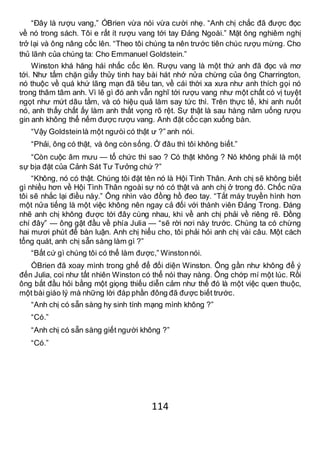 114
“Đây là rượu vang,” ÓBrien vừa nói vừa cười nhẹ. “Anh chị chắc đã được đọc
về nó trong sách. Tôi e rất ít rượu vang tới tay Đảng Ngoài.” Mặt ông nghiêm nghị
trở lại và ông nâng cốc lên. “Theo tôi chúng ta nên trước tiên chúc rượu mừng. Cho
thủ lãnh của chúng ta: Cho Emmanuel Goldstein.”
Winston khá hăng hái nhấc cốc lên. Rượu vang là một thứ anh đã đọc và mơ
tới. Như tấm chặn giấy thủy tinh hay bài hát nhớ nửa chừng của ông Charrington,
nó thuộc về quá khứ lãng mạn đã tiêu tan, về cái thời xa xưa như anh thích gọi nó
trong thâm tâm anh. Vì lẽ gì đó anh vẫn nghĩ tới rượu vang như một chất có vị tuyệt
ngọt như mứt dâu tằm, và có hiệu quả làm say tức thì. Trên thực tế, khi anh nuốt
nó, anh thấy chất ấy làm anh thất vọng rõ rệt. Sự thật là sau hàng năm uống rượu
gin anh không thể nếm được rượu vang. Anh đặt cốc cạn xuống bàn.
“Vậy Goldsteinlà một ngưòi có thật ư ?” anh nói.
“Phải, ông có thật, và ông còn sống. Ở đâu thì tôi không biết.”
“Còn cuộc âm mưu — tổ chức thì sao ? Có thật không ? Nó không phải là một
sự bịa đặt của Cảnh Sát Tư Tưởng chứ ?”
“Không, nó có thật. Chúng tôi đặt tên nó là Hội Tình Thân. Anh chị sẽ không biết
gì nhiều hơn về Hội Tình Thân ngoài sự nó có thật và anh chị ở trong đó. Chốc nữa
tôi sẽ nhắc lại điều này.” Ông nhìn vào đồng hồ đeo tay. “Tắt máy truyền hình hơn
một nửa tiếng là một việc không nên ngay cả đối với thành viên Đảng Trong. Đáng
nhẽ anh chị không được tới đây cùng nhau, khi về anh chị phải về riêng rẽ. Đồng
chí đây” — ông gật đầu về phía Julia — “sẽ rời nơi này trước. Chúng ta có chừng
hai mươi phút để bàn luận. Anh chị hiểu cho, tôi phải hỏi anh chị vài câu. Một cách
tổng quát, anh chị sẵn sàng làm gì ?”
“Bất cứ gì chúng tôi có thể làm được,” Winstonnói.
ÓBrien đã xoay mình trong ghế để đối diện Winston. Ông gần như không để ý
đến Julia, coi như tất nhiên Winston có thể nói thay nàng. Ông chớp mí một lúc. Rồi
ông bắt đầu hỏi bằng một giọng thiếu diễn cảm như thể đó là một việc quen thuộc,
một bài giáo lý mà những lời đáp phần đông đã được biết trước.
“Anh chị có sẵn sàng hy sinh tính mạng mình không ?”
“Có.”
“Anh chị có sẵn sàng giết người không ?”
“Có.”
 