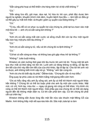 115
“Sẵn sàng phá hoại có thể khiến cho hàng trăm kẻ vô tội chết không ?”
“Có.”
“Sẵn sàng lừa dối, giả mạo, dọa nạt, hủ hóa óc trẻ con, phát độc dược làm
người ta nghiện, khuyến khích mãi dâm, truyền bệnh hoa liễu — làm bất cứ điều gì
có thể gây sự mất tinh thần và thuyên giảm uy quyền của Đảng không ?”
“Có.”
“Tỷ dụ, nếu để có cơ phục vụ quyền lợi của chúng ta, phải tạt lưu toan vào mặt
một đứa trẻ — anh chị có sẵn sàng làm không ?”
“Có.”
“Anh chị có sẵn sàng mất căn cước và sống chuỗi đời còn lại như một người
hầu bàn hay một phu bến tàu không ?”
“Có.”
“Anh chị có sẵn sàng tự tử, nếu và khi chúng tôi ra lệnh không ?”
“Có.”
“Cả hai có sẵn sàng xa nhau và không bao giờ gặp nhau trở lại không ?”
“Không !” Julia buột miệng.
Winston có cảm tưởng thời gian trôi lâu trước khi anh trả lời. Trong một lát anh
tựa như mất cả khả năng nói lên lời. Lưỡi anh cử động không ra tiếng, cố lập lên
âm tiết của chữ này đến âm tiết của của chữ khác, lập đi lập lại. Cho tới khi anh nói
ra được, anh không biết mình sắp nói gì. “Không,” anh tận cùng nói.
“Anh chị cho tôi biết vậy là phải,” ÓBrien bảo. “Chúng tôi cần rõ mọi điều.”
Ông quay lại phía Julia và nói thêm bằng một giọng diễn cảm hơn:
“Chị có hiểu rằng nếu anh ấy sống sót, anh ấy có thể trở thành một người khác
hẳn không ? Chúng tôi có thể bó buộc phải cho anh ấy một căn cước khác. Mặt
mũi, cử chỉ, hình tay, màu tóc — ngay cả giọng nói cũng có thể khác. Và chính chị
cũng có thể trở thành một người khác. Giải phẫu gia của chúng tôi có thể cải dạng
người đến độ không nhận diện ra. Có khi cần phải làm vậy. Có khi chúng tôi phải
cắt cụt chân tay.”
Winston không dằn được lòng liếc một lần nữa vào khuôn mặt Mông Cổ của
Martin. Anh không thấy một vết sẹo nào trên đó. Sắc mặt Julia lạt ra làm
 