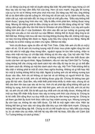 117
vỡ, cử động của ông có một vẻ duyên dáng đặc biệt. Nó phát hiện ngay trong cử chỉ
thọc tay vào túi hay cầm điếu hút của ông. Hơn cả sức mạnh, ông gây ấn tượng
của sự tự tín và trí thông minh pha chút mỉa mai. Dù hăng say thế nào, ông không
hề có óc định kiến của kẻ cuồng tín. Khi ông nói về ám sát, tự tử, bệnh hoa liễu, tay
chân cắt cụt, mặt mũi biến đổi, lời ông có một vẻ chế giễu nhẹ. “Điều này không thể
tránh được,” giọng ông hình như nói; “đấy là điều mình phải làm, không được núng
lòng. Nhưng đó không phải là điều chúng ta sẽ làm khi đời đáng sống trở lại.” Một
luồng cảm phục gần như tôn thờ trào từ Winston về phía ÓBrien. Lúc này anh quên
bẵng hình ảnh rầu rĩ của Goldstein. Khi nhìn vào đôi vai lực lưỡng và gương mặt
cứng nét vừa xấu xí mà vừa lịch sự của ÓBrien, không thể tin được rằng ông ta có
thể thất bại. Không một mưu kế nào mà ông không đương đầu nổi, không một nguy
cơ nào mà ông không tiên đoán ra. Ngay Julia hầu như cũng bị xúc động. Nàng đã
rút thuốc lá ra khỏi miệng và chăm chú nghe. ÓBrien nói tiếp:
“Anh chị đã được nghe tin đồn về Hội Tình Thân. Chắc hẳn anh chị đã có một ý
niệm về nó. Có lẽ anh chị mường tượng một tổ chức mưu phản ngầm rộng lớn với
các hội viên bí mật gặp nhau trong hầm, nguệch ngoạc tin tức trên tường, nhận ra
nhau nhờ mật mã hay cử chỉ đặc biệt. Không có trò như vậy. Các hội viên Hội Tình
Thân không có cách nào nhận ra nhau và không một hội viên nào biết được căn
cước của hơn vài ngưòi khác. Ngay Goldstein, nếu rơi vào tay Cảnh Sát Tư Tưởng,
cũng không thể cho chúng một danh sách hội viên đầy đủ hay tin tức gì có thể dẫn
tới danh sách đó. Không có một thứ danh sách như vậy. Hội Tình Thân không thể bị
tiêu diệt vì không phải là một tổ chức theo nghĩa thường. Không có gì kết hợp Hội
trừ một lý tưởng không thể bị hủy diệt. Ngoài lý tưởng anh chị sẽ không nương tựa
được vào đâu. Anh chị sẽ không có bạn bè và sẽ không có người khích lệ. Sau
cùng, khi anh chị bị bắt, anh chị sẽ không được giúp đỡ. Chúng tôi không bao giờ
giúp đỡ hội viên. Quá lắm, nếu nhất thiết phải khóa khẩu tù nhân nào, chúng tôi có
thể cho đem lẻn dao cạo vào xà lim họ. Anh chị sẽ phải tập sống không kết quả và
không hy vọng. Anh chị sẽ làm việc một thời gian, anh chị sẽ bị bắt, anh chị sẽ thú
tội, và anh chị sẽ chết. Đó là kết quả duy nhất anh chị sẽ thấy được. Không thể có
một sự thay đổi nhận thấy được nào xảy ra trong sinh thời của chúng ta. Chúng ta
là kẻ chết. Đời sống thực sự duy nhất của chúng ta nằm trong tương lai. Chúng ta
sẽ tham gia thời ấy dưới hình thức nắm bụi hay mảnh xương vụn. Nhưng tương lai
ấy còn bao xa, không tài nào biết được. Có thể là một ngàn năm nữa. Hiện tại
không thể làm gì hơn việc nới rộng dần dần khu vực tinh thần lành mạnh. Chúng ta
không thể hoạt động tập thể. Chúng ta chỉ có thể truyền bá sự hiểu biết của chúng
ta, từ cá nhân cho cá nhân, hết thế hệ này đến thế hệ khác. Đối đầu với Cảnh Sát
Tư Tưởng không có cách gì khác.”
 