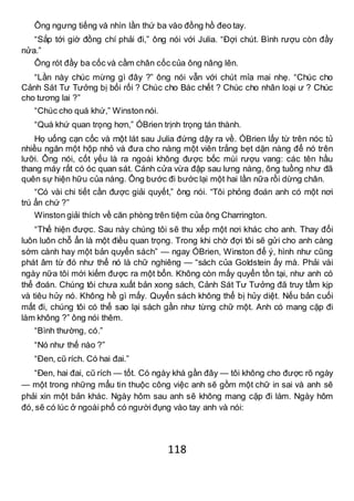 118
Ông ngưng tiếng và nhìn lần thứ ba vào đồng hồ đeo tay.
“Sắp tới giờ đồng chí phải đi,” ông nói với Julia. “Đợi chút. Bình rượu còn đầy
nửa.”
Ông rót đầy ba cốc và cầm chân cốc của ông nâng lên.
“Lần này chúc mừng gì đây ?” ông nói vẫn với chút mỉa mai nhẹ. “Chúc cho
Cảnh Sát Tư Tưởng bị bối rối ? Chúc cho Bác chết ? Chúc cho nhân loại ư ? Chúc
cho tương lai ?”
“Chúc cho quá khứ,” Winston nói.
“Quá khứ quan trọng hơn,” ÓBrien trịnh trọng tán thành.
Họ uống cạn cốc và một lát sau Julia đứng dậy ra về. ÓBrien lấy từ trên nóc tủ
nhiều ngăn một hộp nhỏ và đưa cho nàng một viên trắng bẹt dặn nàng để nó trên
lưỡi. Ông nói, cốt yếu là ra ngoài không được bốc mùi rượu vang: các tên hầu
thang máy rất có óc quan sát. Cánh cửa vừa đập sau lưng nàng, ông tuồng như đã
quên sự hiện hữu của nàng. Ông bước đi bước lại một hai lần nữa rồi dừng chân.
“Có vài chi tiết cần được giải quyết,” ông nói. “Tôi phỏng đoán anh có một nơi
trú ẩn chứ ?”
Winston giải thích về căn phòng trên tiệm của ông Charrington.
“Thế hiện được. Sau này chúng tôi sẽ thu xếp một nơi khác cho anh. Thay đổi
luôn luôn chỗ ẩn là một điều quan trọng. Trong khi chờ đợi tôi sẽ gửi cho anh càng
sớm cành hay một bản quyển sách” — ngay ÓBrien, Winston để ý, hình như cũng
phát âm từ đó như thể nó là chữ nghiêng — “sách của Goldstein ấy mà. Phải vài
ngày nữa tôi mới kiếm được ra một bổn. Không còn mấy quyển tồn tại, như anh có
thể đoán. Chúng tôi chưa xuất bản xong sách, Cảnh Sát Tư Tưởng đã truy tầm kịp
và tiêu hủy nó. Không hề gì mấy. Quyển sách không thể bị hủy diệt. Nếu bản cuối
mất đi, chúng tôi có thể sao lại sách gần như từng chữ một. Anh có mang cặp đi
làm không ?” ông nói thêm.
“Bình thường, có.”
“Nó như thế nào ?”
“Đen, cũ rích. Có hai đai.”
“Đen, hai đai, cũ rích — tốt. Có ngày khá gần đây — tôi không cho được rõ ngày
— một trong những mẩu tin thuộc công việc anh sẽ gồm một chữ in sai và anh sẽ
phải xin một bản khác. Ngày hôm sau anh sẽ không mang cặp đi làm. Ngày hôm
đó, sẽ có lúc ở ngoài phố có người đụng vào tay anh và nói:
 