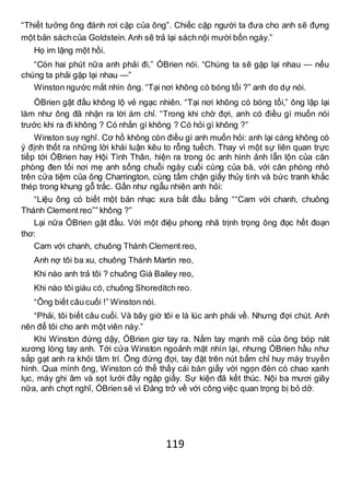 119
“Thiết tưởng ông đánh rơi cặp của ông”. Chiếc cặp người ta đưa cho anh sẽ đựng
một bản sáchcủa Goldstein.Anh sẽ trả lại sách nội mười bốn ngày.”
Họ im lặng một hồi.
“Còn hai phút nữa anh phải đi,” ÓBrien nói. “Chúng ta sẽ gặp lại nhau — nếu
chúng ta phải gặp lại nhau —”
Winston ngước mắt nhìn ông. “Tại nơi không có bóng tối ?” anh do dự nói.
ÓBrien gật đầu không lộ vẻ ngạc nhiên. “Tại nơi không có bóng tối,” ông lập lại
làm như ông đã nhận ra lời ám chỉ. “Trong khi chờ đợi, anh có điều gì muốn nói
trước khi ra đi không ? Có nhắn gì không ? Có hỏi gì không ?”
Winston suy nghĩ. Cơ hồ không còn điều gì anh muốn hỏi: anh lại càng không có
ý định thốt ra những lời khái luận kêu to rỗng tuếch. Thay vì một sự liên quan trực
tiếp tới ÓBrien hay Hội Tình Thân, hiện ra trong óc anh hình ảnh lẫn lộn của căn
phòng đen tối nơi mẹ anh sống chuỗi ngày cuối cùng của bà, với căn phòng nhỏ
trên cửa tiệm của ông Charrington, cùng tấm chặn giấy thủy tinh và bức tranh khắc
thép trong khung gỗ trắc. Gần như ngẫu nhiên anh hỏi:
“Liệu ông có biết một bản nhạc xưa bắt đầu bằng ““Cam với chanh, chuông
Thánh Clement reo”” không ?”
Lại nữa ÓBrien gật đầu. Với một điệu phong nhã trịnh trọng ông đọc hết đoạn
thơ:
Cam với chanh, chuông Thánh Clement reo,
Anh nợ tôi ba xu, chuông Thánh Martin reo,
Khi nào anh trả tôi ? chuông Già Bailey reo,
Khi nào tôi giàu có, chuông Shoreditch reo.
“Ông biết câu cuối !” Winston nói.
“Phải, tôi biết câu cuối. Và bây giờ tôi e là lúc anh phải về. Nhưng đợi chút. Anh
nên để tôi cho anh một viên này.”
Khi Winston đứng dậy, ÓBrien giơ tay ra. Nắm tay mạnh mẽ của ông bóp nát
xương lòng tay anh. Tới cửa Winston ngoảnh mặt nhìn lại, nhưng ÓBrien hầu như
sắp gạt anh ra khỏi tâm trí. Ông đứng đợi, tay đặt trên nút bấm chỉ huy máy truyền
hình. Qua mình ông, Winston có thể thấy cái bàn giấy với ngọn đèn có chao xanh
lục, máy ghi âm và sọt lưới đầy ngập giấy. Sự kiện đã kết thúc. Nội ba mươi giây
nữa, anh chợt nghĩ, ÓBrien sẽ vì Đảng trở về với công việc quan trọng bị bỏ dở.
 