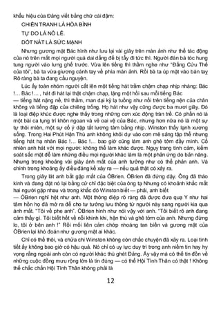 12
khẩu hiệu của Đảng viết bằng chữ cái đậm:
CHIẾN TRANH LÀ HÒA BÌNH
TỰ DO LÀ NÔ LÊ.
DỐT NÁT LÀ SỨC MẠNH
Nhưng gương mặt Bác hình như lưu lại vài giây trên màn ảnh như thể tác động
của nó trên mắt mọi người quá dai dẳng để bị tẩy đi tức thì. Người đàn bà tóc hung
tung người vào lưng ghế trước. Vừa lên tiếng thì thầm nghe như “Đấng Cứu Thế
của tôi”, bà ta vừa giương cánh tay về phía màn ảnh. Rồi bà ta úp mặt vào bàn taỵ
Rõ ràng bà ta đang cầu nguyện.
Lúc ấy toàn nhóm người cất lên một tiếng hát trầm chậm chạp nhịp nhàng: Bác
!… Bác !… , hát đi hát lại thật chậm chạp, lặng một hồi sau mỗi tiếng Bác
— tiếng hát nặng nề, thì thầm, man dại kỳ lạ tuồng như nổi trên tiếng nện của chân
không và tiếng đập của chiêng trống. Họ hát như vậy cũng được ba mươi giây. Đó
là loại điệp khúc được nghe thấy trong những cơn xúc động tràn trề. Có phần nó là
một bài ca tụng trí khôn ngoan và vẻ oai vệ của Bác, nhưng hơn nữa nó là một sự
tự thôi miên, một sự cố ý dập tắt lương tâm bằng nhịp. Winston thấy lạnh xương
sống. Trong Hai Phút Hận Thù anh không khỏi dự vào cơn mê sảng tập thể nhưng
tiếng hát hạ nhân Bác !… Bác !… bao giờ cũng làm anh ghê tởm đầy mình. Cố
nhiên anh hát với mọi người: không thể làm khác được. Ngụy trang tình cảm, kiểm
soát sắc mặt để làm những điều mọi người khác làm là một phản ứng do bản năng.
Nhưng trong khoảng vài giây ánh mắt của anh tưởng như có thể phản anh. Và
chính trong khoảng ấy điều đáng kể xảy ra — nếu quả thật có xảy ra.
Trong giây lát anh bắt gặp mắt của ÓBrien. ÓBrien đã đứng dậy. Ông đã tháo
kính và đang đặt nó lại bằng cử chỉ đặc biệt của ông tạ Nhưng có khoảnh khắc mắt
hai người gặp nhau và trong khắc đó Winston biết — phải, anh biết
— ÓBrien nghĩ hệt như anh. Một thông điệp rõ ràng đã được đưa quạ Y như hai
tâm hồn họ đã mở ra để cho tư tưởng lưu thông từ người này sang người kia qua
ánh mắt. “Tôi về phe anh”. ÓBrien hình như nói vậy với anh. “Tôi biết rõ anh đang
cảm thấy gì. Tôi biết hết về nỗi khinh khi, hận thù và ghê tởm của anh. Nhưng đừng
lo, tôi ở bên anh !” Rồi mối liên cảm chớp nhoáng tan biến và gương mặt của
ÓBrien lại khó đoán như gương mặt ai khác.
Chỉ có thế thôi, và chửa chi Winston không còn chắc chuyện đã xảy ra. Loại tình
tiết ấy không bao giờ có hậu quả. Nó chỉ có uy lực duy trì trong anh niềm tin hay hy
vọng rằng ngoài anh còn có người khác thù ghét Đảng. Ấy vậy mà có thể tin đồn về
những cuộc đồng mưu rộng lớn là tin đúng — có thể Hội Tình Thân có thật ! Không
thể chắc chắn Hội Tình Thân không phải là
 