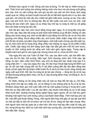 120
Winston keo người vì mệt. Dùng chữ keo là đúng. Từ đó nảy tự nhiên trong óc
anh. Thân hình anh tuồng như không những nhũn như keo mà còn trong suốt giống
keo nũa. Anh có cảm tưởng nếu anh giơ tay lên cao anh sẽ nhìn được ánh sáng
xuyên qua nó. Hồng và bạch huyết của anh đã rút hết khỏi người anh vì sự làm việc
quá lạm, chỉ chừa lại một cấu trúc mảnh dẻ gồm thần kinh, xương và da. Các cảm
giác của anh hình như bị phóng đại. Bộ áo liền quần của anh cưa vai anh, mặt
đưòng lát cào chân anh, ngay cả sự khép hay mở tay ra cũng là một sự cố gắng
làm các khớp xương tay kêu rắc.
Anh đã làm việc hơn chín mươi tiếng trong năm ngày. Ai ở trong Bộ cũng làm
việc như vậy. Nay việc đã xong và anh hoàn toàn không có gì để làm, không có việc
Đảng nào trước sáng mai. Anh có thể đến ở sáu tiếng nơi chỗ trú ẩn và về nhà nằm
giường chín tiếng. Dưới nắng chiều dịu, anh bước chân chậm chạp trên một con
phố tồi tàn về phía cửa tiệm ông Charrington, một mắt canh chừng các đội tuần tra,
tuy tin một cách phi lý trong lòng rằng chiều nay không có nguy có kẻ phiền nhiễu
anh. Chiếc cặp nặng mà anh đang xách dập vào đầu gối anh mỗi khi anh bước,
truyền từ trên xuống dưới da cẳng anh một cảm giác ngứa ngáy. Trong cặp là
Quyển sách anh giữ từ sáu ngày nay nhưng chưa mở ra, chưa cả nhìn nữa.
Vào ngày thứ sáu của Tuần Lễ Hận Thù, sau các đám rước, các bài diễn văn,
sau các trò hô hào, hát xướng, biểu ngữ, bích chương, phim ảnh, hình sáp, lăn
trống, tru kèn, dậm chân thình thịch, sau xích xe tăng kèn kẹt, đoàn máy bay ồ ồ,
súng pháo ầm ĩ — sau sáu ngày như vậy, khi đại nhục khoái bập bùng tới điểm cực
lạc và nỗi oán hận chung đối với Âu Á sôi điên cuồng đến độ nếu đám đông tóm
được cả hai ngàn tên tội phạm chiến tranh Âu Á sẽ bị xử treo trước công chúng vào
ngày cuối quá trình, thế nào họ cũng sẽ xé tan xác chúng — đúng lúc ấy có tin sau
rót Đại Dương không đánh nhau với Âu Á. Đại Dương đánh nhau với Đông Á. Âu Á
là đồng minh.
Dĩ nhiên, không có lời công nhận nào về một sự thay đổi đã xảy ra. Chỉ thấy,
bỗng thình lình lập tức khắp nơi, có tin Đông Á chứ không phải là Âu Á là kẻ thù.
Winston đang tham gia một cuộc biểu tình tại một quảng trường ở trung tâm Luân
Đôn khi sự kiện diễn biến. Lúc đó vào đêm, các khuôn mặt trắng và cờ xí đỏ sáng
nhợt dưới đèn. Quảng trường đông nghẹt hàng ngàn người, kể cả một khu gồm
khoảng một nghìn học sinh trong y phục của Đoàn Gián Điệp. Trên một bục phủ vải
đỏ, một diễn giả thuộc Đảng Trong, một người đàn ông nhỏ gầy có tay dài quá khổ
và một cái đầu to trên đó lún phún vài mớ tóc rễ tre, đang hô hào dân chúng. Như
một người nộm nhỏ bé queo lại vì căm hờn, hắn đưa một tay nắm chặt cổ máy ghi
âm, trong khi tay kia, kếch xù cuối một cánh tay xương xẩu, cào hăm dọa không khí
trên đầu hắn. Giọng
 
