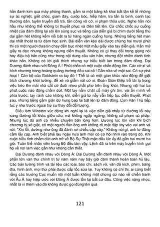 121
hắn đanh kim qua máy phóng thanh, gầm ra một bảng kê khai bất tận kể lể những
sự ác nghiệt, giết chóc, giam đày, cướp bóc, hiếp hãm, tra tấn tù binh, oanh tạc
thường dân, tuyên truyền dối trá, tấn công vô cớ, vi phạm thỏa ước. Nghe hắn nói
hầu như không thể không bị thuyết phục và điên tiết lên. Cứ chốc chốc sự cuồng
nhiệt của đám đông lại sôi lên sùng sục và tiếng của diễn giả bị chìm dưới tiếng thú
dại gầm hét không kềm nổi bật ra từ hàng ngàn cuống họng. Những tiếng hét man
dại nhất thoát ra từ đám học sinh. Bài diễn văn kéo dài được chừng hai mươi phút
thì có một người đưa tin chạy đến bục nhét một mẩu giấy vào tay diễn giả. Hắn mở
giấy ra đọc nhưng không ngưng diễn thuyết. Không có gì thay đổi trong giọng nói
hay điệu bộ hắn cũng như trong nội dung câu văn hắn, nhưng đột nhiên danh tính
khác hẳn. Không có lời giải thích nhưng sự hiểu biết lan trong đám đông. Đại
Dương đánh nhau với Đông Á ! Phút chốc có một cuộc chấn động lớn. Các cờ xí và
bích chương trang hoàng quảng trường đều sai cả ! Gần nửa vẽ mặt sai. Có sự phá
hoại ! Cán bộ của Goldstein ra tay đó ! Thể là có một gian khúc náo động để giật
bích chương khỏi tường, để xé và giẫm nát cờ xí. Đoàn Gián Điệp trổ tài lạ trong
việc trèo lên mái nhà cắt cờ đuôi nheo phất phơ trên ống khói. Nhưng nội hai ba
phút cuộc náo động chấm dứt. Một tay nắm chặt cổ máy ghi âm, vai ấn mình về
phía trước, tay rảnh cào không khí, diễn giả từ nẫy vẫn tiếp tục diễn thuyết. Phút
sau, những tiếng gầm giận dữ hung bạo lại bật lên từ đám đông. Cơn Hận Thù tiếp
tục y như trước ngoại trừ sự thay đổi đối tượng.
Điều làm Winston xúc động khi nghĩ lại là việc diễn giả nhảy từ đường lối này
sang đường lối khác giữa câu, mà không ngập ngừng, không cả phạm cú pháp.
Nhưng lúc đó anh có nhiều chuyện bận lòng hơn. Đương lúc lộn xộn khi bích
chương bị xé giật, có một người đàn ông anh không rõ mặt đập tay vào vai anh và
nói: “Xin lỗi, dường như ông đã đánh rơi chiếc cặp này.” Không nói gì, anh lơ đãng
cầm lấy cặp. Anh biết phải lâu ngày nữa anh mới có cơ hội nhìn vào trong đó. Khi
cuộc biểu tình chấm dứt anh trở về Bộ Sự Thật mặc dầu lúc ấy đã gần hai mươi ba
giờ. Toàn thể nhân viên trong Bộ đều làm vậy. Lệnh đã ra trên máy truyền hình gọi
họ về nơi làm việc gần như không cần thiết.
Đại Dương đánh nhau với Đông Á: Đại Dương vẫn đánh nhau với Đông Á. Một
phần lớn văn thư chính trị từ năm năm nay bây giờ đâm thành hoàn toàn hủ lậu.
Các bản tường trình và tài liệu các loại, báo chí, sách vở, văn đả kích, phim, băng
đĩa, hình ảnh, mọi thứ phải được cấp tốc sửa lại. Tuy không có chỉ thị, ai cũng biết
rằng các trưởng Cục muốn nội một tuần không một chứng cứ nào về chiến tranh
với Âu Á hay hiệp ước với Đông Á được tồn tại bất cứ đâu. Công việc nặng nhọc,
nhất là vì thêm vào đó không được gọi đúng tên quá
 