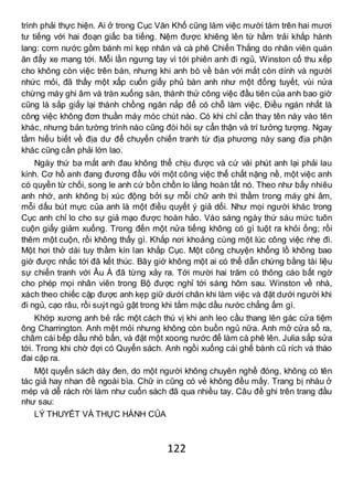 122
trình phải thực hiện. Ai ở trong Cục Văn Khố cũng làm việc mười tám trên hai mươi
tư tiếng với hai đoạn giấc ba tiếng. Nệm được khiêng lên từ hầm trải khắp hành
lang: cơm nước gồm bánh mì kẹp nhân và cà phê Chiến Thắng do nhân viên quán
ăn đẩy xe mang tới. Mỗi lần ngưng tay vì tới phiên anh đi ngủ, Winston cố thu xếp
cho không còn việc trên bàn, nhưng khi anh bò về bàn với mắt còn dính và người
nhức mỏi, đã thấy một xấp cuốn giấy phủ bàn anh như một đống tuyết, vùi nửa
chừng máy ghi âm và tràn xuống sàn, thành thử công việc đầu tiên của anh bao giờ
cũng là sắp giấy lại thành chồng ngăn nắp để có chỗ làm việc. Điều ngán nhất là
công việc không đơn thuần máy móc chút nào. Có khi chỉ cần thay tên này vào tên
khác, nhưng bản tường trình nào cũng đòi hỏi sự cẩn thận và trí tưởng tượng. Ngay
tầm hiểu biết về địa dư để chuyển chiến tranh từ địa phương này sang địa phận
khác cũng cần phải lớn lao.
Ngày thứ ba mắt anh đau không thể chịu được và cứ vài phút anh lại phải lau
kính. Cơ hồ anh đang đương đầu với một công việc thể chất nặng nề, một việc anh
có quyền từ chối, song le anh cứ bồn chồn lo lắng hoàn tất nó. Theo như bấy nhiêu
anh nhớ, anh không bị xúc động bởi sự mỗi chữ anh thì thầm trong máy ghi âm,
mỗi dấu bút mực của anh là một điều quyết ý giả dối. Như mọi người khác trong
Cục anh chỉ lo cho sự giả mạo được hoàn hảo. Vào sáng ngày thứ sáu mức tuôn
cuộn giấy giảm xuống. Trong đến một nửa tiếng không có gì tuột ra khỏi ống; rồi
thêm một cuộn, rồi không thấy gì. Khắp nơi khoảng cùng một lúc công việc nhẹ đi.
Một hơi thở dài tuy thầm kín lan khắp Cục. Một công chuyện khổng lồ không bao
giờ được nhắc tới đã kết thúc. Bây giờ không một ai có thể dẫn chứng bằng tài liệu
sự chiến tranh với Âu Á đã từng xảy ra. Tới mười hai trăm có thông cáo bất ngờ
cho phép mọi nhân viên trong Bộ được nghỉ tới sáng hôm sau. Winston về nhà,
xách theo chiếc cặp được anh kẹp giữ dưới chân khi làm việc và đặt dưới người khi
đi ngủ, cạo râu, rồi suýt ngủ gật trong khi tắm mặc dầu nước chẳng ấm gì.
Khớp xương anh bẻ rắc một cách thú vị khi anh leo cầu thang lên gác cửa tiệm
ông Charrington. Anh mệt mỏi nhưng không còn buồn ngủ nữa. Anh mở cửa sổ ra,
châm cái bếp dầu nhỏ bẩn, và đặt một xoong nước để làm cà phê lên. Julia sắp sửa
tới. Trong khi chờ đợi có Quyển sách. Anh ngồi xuống cái ghế bành cũ rích và tháo
đai cặp ra.
Một quyển sách dày đen, do một người không chuyên nghề đóng, không có tên
tác giả hay nhan đề ngoài bìa. Chữ in cũng có vẻ không đều mấy. Trang bị nhàu ở
mép và dễ rách rời làm như cuốn sách đã qua nhiều tay. Câu đề ghi trên trang đầu
như sau:
LÝ THUYẾT VÀ THỰC HÀNH CỦA
 