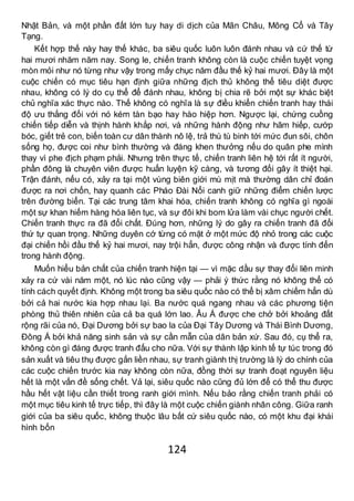 124
Nhật Bản, và một phần đất lớn tuy hay di dịch của Mãn Châu, Mông Cổ và Tây
Tạng.
Kết hợp thế này hay thế khác, ba siêu quốc luôn luôn đánh nhau và cứ thế từ
hai mươi nhăm năm nay. Song le, chiến tranh không còn là cuộc chiến tuyệt vọng
mòn mỏi như nó từng như vậy trong mấy chục năm đầu thế kỷ hai mươi. Đây là một
cuộc chiến có mục tiêu hạn định giữa những địch thủ không thể tiêu diệt được
nhau, không có lý do cụ thể để đánh nhau, không bị chia rẽ bởi một sự khác biệt
chủ nghĩa xác thực nào. Thế không có nghĩa là sự điều khiển chiến tranh hay thái
độ ưu thắng đối với nó kém tàn bạo hay hào hiệp hơn. Ngược lại, chứng cuồng
chiến tiếp diễn và thịnh hành khắp nơi, và những hành động như hãm hiếp, cướp
bóc, giết trẻ con, biến toàn cư dân thành nô lệ, trả thù tù binh tới mức đun sôi, chôn
sống họ, được coi như bình thường và đáng khen thưởng nếu do quân phe mình
thay vì phe địch phạm phải. Nhưng trên thực tế, chiến tranh liên hệ tới rất ít người,
phần đông là chuyên viên được huấn luyện kỹ càng, và tương đối gây ít thiệt hại.
Trận đánh, nếu có, xảy ra tại một vùng biên giới mù mịt mà thường dân chỉ đoán
được ra nơi chốn, hay quanh các Pháo Đài Nổi canh giữ những điểm chiến lược
trên đường biển. Tại các trung tâm khai hóa, chiến tranh không có nghĩa gì ngoài
một sự khan hiếm hàng hóa liên tục, và sự đôi khi bom lửa làm vài chục người chết.
Chiến tranh thực ra đã đổi chất. Đúng hơn, những lý do gây ra chiến tranh đã đổi
thứ tự quan trọng. Những duyên cớ từng có mặt ở một mức độ nhỏ trong các cuộc
đại chiến hồi đầu thế kỷ hai mươi, nay trội hẳn, được công nhận và được tính đến
trong hành động.
Muốn hiểu bản chất của chiến tranh hiện tại — vì mặc dầu sự thay đổi liên minh
xảy ra cứ vài năm một, nó lúc nào cũng vậy — phải ý thức rằng nó không thể có
tính cách quyết định. Không một trong ba siêu quốc nào có thể bị xâm chiếm hẳn dù
bởi cả hai nước kia hợp nhau lại. Ba nước quá ngang nhau và các phương tiện
phòng thủ thiên nhiên của cả ba quá lớn lao. Âu Á được che chở bởi khoảng đất
rộng rãi của nó, Đại Dương bởi sự bao la của Đại Tây Dương và Thái Bình Dương,
Đông Á bởi khả năng sinh sản và sự cần mẫn của dân bản xứ. Sau đó, cụ thể ra,
không còn gì đáng được tranh đấu cho nữa. Với sự thành lập kinh tế tự túc trong đó
sản xuất và tiêu thụ được gắn liền nhau, sự tranh giành thị trường là lý do chính của
các cuộc chiến trước kia nay không còn nữa, đồng thời sự tranh đoạt nguyên liệu
hết là một vấn đề sống chết. Vả lại, siêu quốc nào cũng đủ lớn để có thể thu được
hầu hết vật liệu cần thiết trong ranh giới mình. Nếu bảo rằng chiến tranh phải có
một mục tiêu kinh tế trực tiếp, thì đây là một cuộc chiến giành nhân công. Giữa ranh
giới của ba siêu quốc, không thuộc lâu bất cứ siêu quốc nào, có một khu đại khái
hình bốn
 