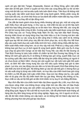 125
cạnh với góc đặt trên Tanger, Brazzaville, Darwin và Hồng Kông, gồm một phần
năm dân số thế giới. Chính vì quyền sở hữu trên các vùng đông dân cư đó và trên
vùng mũi đá bắc cực mà ba siêu quốc luôn luôn đánh nhau. Trên thực tế không một
cường quốc nào kiểm soát được toàn thể vùng tranh giành. Nhiều phần vùng đó
luôn luôn đổi chủ, và chính thói thừa cơ lừa đánh để chiếm mảnh đất này hay mảnh
đất kia xui nên sự thay đổi vô tận đồng minh.
Các đất đai tranh giành chứa đựng nhiều khoáng vật quý giá, một vài vùng sản
xuất nhiều thực vật quan trọng, ví như cao xu, một chất mà các xứ có khí hậu lạnh
phải hóa hợp bằng phương pháp so ra tốn kém hơn. Nhưng trên hết, các vùng đó
có một trữ lượng nhân công rẻ tiền. Cường quốc nào kiểm soát được vùng xích đạo
Phi Châu hay các xứ Trung Đông hoặc Nam Ấn Dộ, hay bán đảo Nam Dương,
đương nhiên được sử dụng hàng chục hay trăm triệu cu li ăn ít lương mà làm việc
nặng nhiều. Dân cư các vùng ấy bị dồn công khai ít nhiều vào cảnh nô lệ, không
ngớt qua tay hết kẻ chinh phục này đến kẻ chinh phục kia, và bị đẩy như thể than
dầu vào cuộc tranh đua sản xuất nhiều binh khí hơn, chiếm đóng nhiều đất đai hơn,
kiểm soát nhiều nhân công hơn, và cứ như vậy mãi mãi. Phải lưu ý rằng cuộc chiến
không bao giờ thực sự di dịch ngoài lề vùng tranh giành. Biên giới của Âu Á chạy
qua chạy lại giữa bồn Congo và bờ bắc Địa Trung Hải; các đảo Ấn Độ Dương và
Thái Bình Dương bị luôn luôn chiếm đi chiếm lại bởi Đại Dương hay Đông Á; tại
Mông Cổ ranh giới giữa Âu Á và Đông Á không bao giờ vững; quanh Bắc Cực cả
ba cường quốc đều sách hoàn nhiều đất đai rộng lớn phần đông không có người ở
và chưa được ai thám hiểm: nhưng cán cân quyền lực vẫn luôn luôn gần thế quân
bình, và lãnh thổ nằm trong trung địa của mỗi siêu quốc không bao giờ bị xâm
phạm. Lại nữa, sức lao động của các dân cư bị bóc lột quanh Xích Đạo không thực
cần thiết cho kinh tế thế giới. Nó không thêm gì vào tài sản thế giới vì những thức gì
nó sản xuất cũng bị dùng vào chiến tranh, và mục tiêu của chiến tranh bao giờ cũng
là chiếm ưu thế để giao một cuộc chiến khác. Qua sức lao động của họ, các quần
dân nô lệ giúp cho tốc độ chiến tranh liên tục gia tăng. Nhưng nếu không có họ,
thực chất cơ cấu xã hội thế giới và tiến trình khiến nó tự duy trì sẽ chẳng đổi khác.
Mục đích đầu tiên của chiến tranh hiện đại (theo nguyên tắc ý đôi, mục đích này
vừa được công nhận vừa không được công nhận bởi các đầu não chỉ đạo thuộc
Đảng Trong) là tận dụng các sản phẩm của guồng máy tuy không nâng cao mức
sống tổng quát. Ngay từ hồi cuối thế kỷ mười chín, vấn đề phải thanh toán thặng số
hàng tiêu thụ tiềm tàng trong xã hội công nghiệp. Ngày nay, khi ít người có đủ ăn,
vấn đề đó hiển nhiên không còn cấp bách, và nó không thể trở thành cấp bách dù
không phương thức tàn phá giả tạo nào được
 