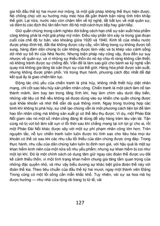 127
gia hồi đầu thế kỷ hai mươi mơ mộng, là một giải pháp không thể thực hiện được.
Nó chống chọi với xu hướng máy móc hóa đã gần thành bản năng tính trên khắp
thế giới. Lại nữa, nước nào còn chậm tiến về kỹ nghệ, tất bất lực về mặt quân sự,
và đâm bị các địch thủ tân tiến hơn đô hộ một cách trực tiếp hay gián tiếp.
Giữ quần chúng trong cảnh nghèo đói bằng cách hạn chế sự sản xuất hóa phẩm
cũng không phải là một giải pháp mỹ mãn. Điều này phần lớn xảy ra trong giai đoạn
cuối của chế độ tư bản, vào khoảng giữa 1920 và 1940. Kinh tế của nhiều nước
được phép đình trệ, đất đai không được cày cấy, vốn liếng trang cụ không được bổ
sung, hàng đám dân chúng bị cản không được làm việc và bị khép vào cảnh sống
dở nhờ sự bố thí của Nhà Nước. Nhưng biện pháp này cũng vậy, đưa đến sự suy
nhược về quân sự, và vì những sự thiếu thốn do nó ép chịu rõ ràng không cần thiết,
nó không tránh được sự chống đối. Vấn đề là làm sao giữ cho bánh xe kỹ nghệ vẫn
quay mà không gia tăng tài sản thực sự của thế giới. Hàng hóa phải được sản xuất,
nhưng không được phân phối. Và trong thực hành, phương cách độc nhất để đạt
kết quả ấy là giao chiến liên tục.
Động tác chủ yếu của chiến tranh là phá hủy, không nhất thiết hủy diệt nhân
mạng, chỉ cốt sao tiêu hủy sản phẩm nhân công. Chiến tranh là một cách làm nổ tan
thành mảnh, làm bay tan trong tầng tĩnh khí, hay làm chìm sâu dưới đáy biển,
những vật liệu có thể nếu không sẽ được dùng vào sự khiến cho quần chúng được
quá khỏe khoắn và nhờ thế dần dà quá thông minh. Ngay trong trường hợp các
binh khí không bị phá hủy, sự chế tạo chúng vẫn là một phương cách tiện lợi để làm
hao tổn nhân công mà không sản xuất gì có thể tiêu thụ được. Ví dụ, một Pháo Đài
Nổi giam vào nó một số nhân công đáng lẽ dùng để xây hàng trăm tàu vận tải. Tận
cùng nó bị vứt bỏ làm sắt vụn vì lỗi thời sau khi chẳng mang lại ích lợi gì cho ai, rồi
một Pháo Đài Nổi khác được xây với một sự phí phạm nhân công lớn hơn. Trên
nguyên tắc, nỗ lực chiến tranh luôn luôn được trù tính sao cho tiêu hóa mọi dư
khoản có thể có sau khi các nhu cầu tối thiểu của dân chúng được ứng đáp. Trong
thực hành, nhu cầu của dân chúng luôn luôn bị định non giá, với hậu quả là một sự
khan hiếm kinh niên của một nửa số nhu yếu phẩm; nhưng sự khan hiếm bị coi như
một lợi khí. Đó là một chính sách có dụng tâm giữ ngay càc đoàn thể được ưu đãi
kề cảnh thiếu thốn, vì một tình trạng khan hiếm chung gia tăng tầm quan trọng của
những đặc quyền nhỏ, và như vậy biểu dương sự khác biệt giữa đoàn thể này với
đoàn thể kia. Theo tiêu chuẩn của đầu thế kỷ hai mươi, ngay một thành viên Đảng
Trong cũng có một lối sống cần mẫn khắc khổ. Tuy nhiên, vài sự xa hoa mà họ
được hưởng — như nhà cửa rộng rãi trang bị tử tế, vải
 