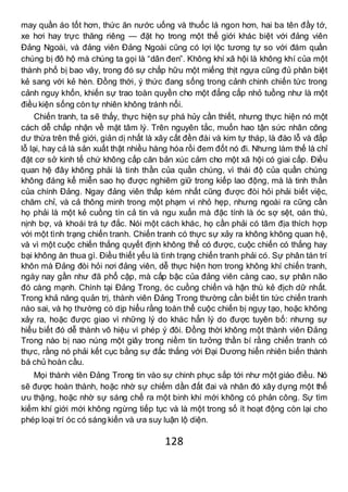 128
may quần áo tốt hơn, thức ăn nước uống và thuốc lá ngon hơn, hai ba tên đầy tớ,
xe hơi hay trực thăng riêng — đặt họ trong một thế giới khác biệt với đảng viên
Đảng Ngoài, và đảng viên Đảng Ngoài cũng có lợi lộc tương tự so với đám quần
chúng bị đô hộ mà chúng ta gọi là “dân đen”. Không khí xã hội là không khí của một
thành phố bị bao vây, trong đó sự chấp hữu một miếng thịt ngựa cũng đủ phân biệt
kẻ sang với kẻ hèn. Đồng thời, ý thức đang sống trong cảnh chinh chiến tức trong
cảnh nguy khốn, khiến sự trao toàn quyền cho một đẳng cấp nhỏ tuồng như là một
điều kiện sống còn tự nhiên không tránh nổi.
Chiến tranh, ta sẽ thấy, thực hiện sự phá hủy cần thiết, nhưng thực hiện nó một
cách dễ chấp nhận về mặt tâm lý. Trên nguyên tắc, muốn hao tận sức nhân công
dư thừa trên thế giới, giản dị nhất là xây cất đền đài và kim tự tháp, là đào lỗ và đắp
lỗ lại, hay cả là sản xuất thật nhiều hàng hóa rồi đem đốt nó đi. Nhưng làm thế là chỉ
đặt cơ sở kinh tế chứ không cấp căn bản xúc cảm cho một xã hội có giai cấp. Điều
quan hệ đây không phải là tinh thần của quần chúng, vì thái độ của quần chúng
không đáng kể miễn sao họ được nghiêm giữ trong kiếp lao động, mà là tinh thần
của chính Đảng. Ngay đảng viên thấp kém nhất cũng được đòi hỏi phải biết việc,
chăm chỉ, và cả thông minh trong một phạm vi nhỏ hẹp, nhưng ngoài ra cũng cần
họ phải là một kẻ cuồng tín cả tin và ngu xuẩn mà đặc tính là óc sợ sệt, oán thù,
nịnh bợ, và khoái trá tự đắc. Nói một cách khác, họ cần phải có tâm địa thích hợp
với một tình trạng chiến tranh. Chiến tranh có thực sự xảy ra không không quan hệ,
và vì một cuộc chiến thắng quyết định không thể có được, cuộc chiến có thắng hay
bại không ăn thua gì. Điều thiết yếu là tình trạng chiến tranh phải có. Sự phân tán trí
khôn mà Đảng đòi hỏi nơi đảng viên, dễ thực hiện hơn trong không khí chiến tranh,
ngày nay gần như đã phổ cập, mà cấp bậc của đảng viên càng cao, sự phân não
đó càng mạnh. Chính tại Đảng Trong, óc cuồng chiến và hận thù kẻ địch dữ nhất.
Trong khả năng quản trị, thành viên Đảng Trong thường cần biết tin tức chiến tranh
nào sai, và họ thường có dịp hiểu rằng toàn thể cuộc chiến bị ngụy tạo, hoặc không
xảy ra, hoặc được giao vì những lý do khác hẳn lý do được tuyên bố: nhưng sự
hiểu biết đó dễ thành vô hiệu vì phép ý đôi. Đồng thời không một thành viên Đảng
Trong nào bị nao núng một giây trong niềm tin tưởng thần bí rằng chiến tranh có
thực, rằng nó phải kết cục bằng sự đắc thắng với Đại Dương hiển nhiên biến thành
bá chủ hoàn cầu.
Mọi thành viên Đảng Trong tin vào sự chinh phục sắp tới như một giáo điều. Nó
sẽ được hoàn thành, hoặc nhờ sự chiếm dần đất đai và nhân đó xây dựng một thế
ưu thặng, hoặc nhờ sự sáng chế ra một binh khí mới không có phản công. Sự tìm
kiếm khí giới mới không ngừng tiếp tục và là một trong số ít hoạt động còn lại cho
phép loại trí óc có sáng kiến và ưa suy luận lộ diện.
 