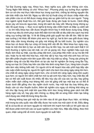 129
Tại Đại Dương ngày nay, Khoa học, theo nghĩa xưa, gần như không còn nữa.
Trong Ngôn Mới không có chữ “Khoa học”. Phương pháp suy tưởng thực nghiệm
làm cơ sở cho mọi thực hiện khoa học trong quá khứ, chống lại những nguyên tắc
căn bản nhất của Anh Xã. Ngay sự tiến bộ kỹ thuật cũng chỉ được chấp nhận nếu
sản phẩm của nó có thể được mang dùng vào sự giảm bớt tự do con người. Trong
mọi ngành nghệ thuật hữu ích, thế giới hoặc đứng yên hoặc lùi bước. Cánh đồng
được cày với bừa do ngựa kéo, trong khi sách do máy viết. Nhưng trong những sự
việc tối quan trọng — thực ra có nghĩa là trong việc chiến tranh và điệp vụ cảnh sát
— óc tìm hiểu khoa học vẫn được khuyến khích hay ít nhất được dung túng. Đảng
có hai mục tiêu là chinh phục toàn thể diện tích trái đất và tiêu diệt cho sạch mọi khả
năng suy tưởng biệt lập. Vì lẽ đó Đảng phải giải quyết hai vấn đề lớn. Một là làm
sao cưỡng ý kẻ khác để khám phá xem họ nghĩ gì, hai là làm sao giết được hàng
trăm triệu dân trong khoảng vài giây mà không để họ biết trước. Sự nghiên cứu
khoa học có được tiếp tục cũng chỉ trong khổ vấn đề đó. Nhà khoa học ngày nay,
hoặc là một nhà tâm lý học và một viên truy tà hỗn hợp, tra xét một cách thật tỉ mỉ
bình thường ý nghĩa của nét mặt, cử chỉ và giọng nói, thực nghiệm hiệu quả của
thuốc làm khai sự thật, của liệu pháp đột kích, của phép thôi miên và sự tra tấn thể
xác; hoặc họ là một nhà hóa học, một nhà vật lý học hay một nhà sinh học chỉ lưu
tâm đến phần chuyên môn liên quan đến việc hủy diệt sự sống. Trong các phòng thí
nghiệm rộng rãi của Bộ Hòa Bình và tại các trại thí nghiệm ẩn trong rừng Ba Tây,
trong sa mạc Úc Châu hay trên các đảo hẻo lánh vùng Nam Cực, hàng toán chuyên
viên làm việc không biết mệt. Có người chỉ lo kế hoạch hóa việc phối hợp tiếp vận
các cuộc chiến tương lai, người thì nghĩ cách cho bom lửa càng ngày càng lớn hơn,
cho chất nổ càng ngày càng mạnh hơn, cho vỏ binh khí càng ngày càng khó xuyên
qua hơn; có người tìm kiếm chất hơi mới lạ sát sinh hữu hiệu hơn, hay chất độc dễ
tan có thể sản xuất được đủ nhiều để tiêu hủy cây cối của các lục địa, hay giống
mầm miễn dịch chống mọi kháng thể; còn kẻ gắng chế tạo một loại xe có thể đi
được dưới đất giống như tàu ngầm dưới nước, hay một loại tàu bay không phụ
thuộc căn cứ như thuyền buồm; thêm kẻ nghiên cứu ngay cả những khả năng xa
vời như tập trung ánh mặt trời qua thấu kính treo trong không gian cách trái đất
hàng ngàn cây số, hay gây nên những vụ động đất và sóng thần nhân tạo bằng
cách đụng vào nhiệt độ trong lòng địa cầu.
Nhưng không bao giờ một dự án trên nào đi tới giai đoạn thực hiện, và không
một trong ba siêu quốc nào dẫn đầu được hai nước kia một cách rõ rệt. Điều đáng
kể là cả ba đã có với bom nguyên tử một binh khí mạnh hơn bất cứ khí giới nào có
thể được phát minh bởi các cơ quan nghiên cứu hiện hữu. Mặc dầu Đảng, theo thói
quen, nhận sáng chế về mình, bom nguyên tử xuất hiện
 