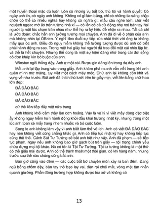 13
một huyền thoại mặc dù luôn luôn có những vụ bắt bớ, thú tội và hành quyết. Có
ngày anh tin, có ngày anh không. Không có gì làm bằng, chỉ có những tia sáng chập
chờn có thể có nhiều nghĩa hay không có nghĩa gì: mẩu câu nghe lỏm, chữ viết
nguệch ngọac mờ ảo trên tường nhà xí — có lần có cả cử động nhẹ nơi bàn tay hai
người lạ mặt lúc chạm trán nhau như thể họ ra ký hiệu để nhận ra nhau. Tất cả chỉ
là ước đoán: chắc hẳn anh tưởng tượng mọi chuyện. Anh đã đi về ô phận của anh
mà không nhìn lại ÓBrien. Ý nghĩ đeo đuổi sự tiếp xúc nhất thời với ông ta không
mấy qua óc anh. Điều đó nguy hiểm không thể tưởng tượng được dù anh có biết
phải hành động ra sao. Trong một hai giây hai người đã trao đổi một cái nhìn lập lờ,
và thế là hết chuyện. Nhưng thế cũng là một sự kiện đáng nhớ trong cái đời sống
cô đơn khép kín bó buộc của anh.
Winston ngồi thẳng dậy. Anh ợ một cái. Rượu gin dâng lên trong dạ dầy anh.
Mắt anh lại tập trung vào trang giấy. Anh khám phá ra anh vẫn viết trong khi anh
quên mình mơ màng, tuy viết một cách máy móc. Chữ anh lại không còn khít và
vụng về như trước. Bút anh đã thích thú lướt trên tờ giấy mịn, viết lên bằng chữ hoa
lớn đẹp:
ĐẢ ĐẢO BÁC
ĐẢ ĐẢO BÁC
ĐẢ ĐẢO BÁC
cứ thế liên tiếp đầy một nửa trang.
Anh không khỏi cảm thấy lên cơn hoảng. Vậy là vô lý vì viết mấy dòng đặc biệt
ấy không nguy hiểm hơn hành động khởi đầu khai trương nhật ký, nhưng trong một
lúc anh toan xé mấy trang nhem nhuốc và bỏ cuộc luôn.
Song le anh không làm vậy vì anh biết làm thế vô ích. Anh có viết ĐẢ ĐẢO BÁC
hay nén không viết cũng chẳng khác gì. Anh có tiếp tục nhật ký hay không tiếp tục
cũng thế thôi. Cảnh Sát Tư Tưởng sẽ bắt anh hệt như vậy. Anh đã phạm — sẽ tiếp
tục phạm, ngay nếu anh không bao giờ gạch bút trên giấy — tội trọng chính yếu
chứa đựng mọi tội khác. Nó có tên là Tội Tư Tưởng. Tội tư tưởng không là một thứ
có thể giấu mãi được. Anh có thể tránh thoát một thời gian, có khi hàng năm, nhưng
trước sau thế nào chúng cũng bắt anh.
Bao giờ cũng vào đêm — các cuộc bắt bớ chuyên môn xảy ra ban đêm. Đang
ngủ bỗng chồm dậy, bàn tay thô bạo lay vai, đèn rọi chói mắt, vòng mặt tàn nhẫn
quanh giường. Phần đông trường hợp không được tòa xử và không có
 