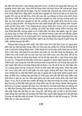 130
lần đầu tiên khá sớm, vào những năm bốn mươi, và được sử dụng trên đại quy mô
khoảng mười năm sau. Vào thời đó hàng trăm trái bom được đổ xuống các trung
tâm kỹ nghệ, đặc biệt tại Âu Nga, Tây Âu và Bắc Mỹ. Kết quả các nhóm cầm quyền
mọi nước nhận thức rằng thêm vài trái bom nguyên tử nữa là xã hội có tổ chức tức
quyền thế của họ sẽ kết thúc. Cho nên sau đó, tuy không có thoả ước chính thức
nào được nhắc tới, không còn sự thả bom nguyên tử nữa. Cả ba cường quốc chỉ
tiếp tục sản xuất bom nguyên tử để trữ, phòng cơ hội quyết định mà họ tin sớm
muộn gì cũng sẽ đến. Và trong khi chờ đợi chiến thuật gần như không biến chuyển
suốt ba bốn chục năm. Trực thăng được dùng nhiều hơn trước, phi cơ oanh tạc
được thay thế bởi tạc đạn tự phóng, và chiếc tàu chiến mỏng mảnh nhường chỗ
cho Pháo Đài Nổi; nhưng ngoài ra có ít tiến triển. Xe tăng, tàu ngầm, ngư lôi, ngay
cả súng ống lựu đạn vẫn được dùng. Và bất kể những cuộc tàn sát bất tận được
phóng sự trên báo chí và máy truyền hình, những trận đánh tuyệt vọng kiểu thời các
cuộc chiến trước, trong đó hàng trăm ngàn hay cả hàng triệu người bị giết trong vài
tuần, không bao giờ tái diễn.
Không một trong ba siêu quốc nào dám toan tính một thao lược có nguy đưa
đến một sự thất bại trầm trọng. Nếu có một cuộc tác chiến lớn, thông thường đó là
một vụ đột kích chống đồng minh. Chiến thuật mà cả ba siêu quốc theo hay tự dối là
theo y hệt nhau. Kế hoạch là vừa đánh vừa mặc cả, vừa tấn công lừa đúng lúc, cốt
chiếm hữu một chuỗi căn cứ bao vây trọn vẹn một nước chư hầu địch, để rồi ký
thỏa hiệp với địch và sống hòa thuận với họ đủ lâu năm để ru ngủ được lòng nghi
kỵ của họ. Trong khi đó hỏa tiễn chứa bom nguyên tử được tập trung tại các điểm
chiến lược; sau cùng các hỏa tiễn sẽ được bắn cùng một lúc với những hậu quả tàn
phá mạnh đến nỗi sự trả đũa không thể có được. Lúc đó sẽ là lúc ký một hiệp ước
với cường quốc còn lại, trong khi chuẩn bị một cuộc tấn công khác. Khỏi cần phải
nói, mưu lược trên chỉ là một giấc mơ ban ngày, không thể thực hiện được. Lại
nữa, không hề có một trận đánh nào xảy ra ngoài các vùng tranh giành quanh Xích
Đạo và Bắc Cực: không bao giờ thấy cử một cuộc xâm lấn đất địch nào. Điều này
giải thích vì sao tại vài nơi, biên giới giữa các siêu quốc được định một cách độc
đoán. Ví dụ, Âu Á có thể xâm chiếm dễ dàng các đảo Anh thuộc Âu Châu, mặt khác
Đại Dương có thể đẩy biên giới tới sông Rhin hay tới tận sông Vistule. Nhưng làm
thế hóa ra vi phạm nguyên tắc toàn vẹn văn hóa do mọi bên tuân theo dù không nói
ra. Nếu Đại Dương phải chiếm đóng những vùng trước kia có tên là Pháp và Đức,
cần phải hoặc tận sát dân cư các vùng đó, một công việc cụ thể ra rất khó khăn,
hoặc đồng hóa một dân số khoảng một trăm triệu người gần ngang trình độ dân Đại
Dương về mặt tiến triển kỹ thuật. Cả ba siêu quốc đều có vấn đề tương tự. Tối cần
thiết cho cơ cấu của cả ba là
 