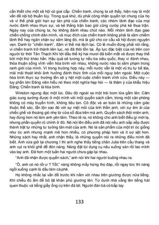 133
cần thiết cho một xã hội có giai cấp. Chiến tranh, chúng ta sẽ thấy, hiện nay là một
vấn đề nội bộ thuần túy. Trong quá khứ, dù phải công nhận quyền lợi chung của họ
và vì thế phải giới hạn sự tàn phá của chiến tranh, các nhóm lãnh đạo của mọi
nước đánh nhau thực sự, và kẻ thắng trận bao giờ cũng cướp phá kẻ thua trận.
Ngày nay của chúng ta, họ không đánh nhau chút nào. Mỗi nhóm lãnh đạo giao
chiến chống chính dân mình, và mục đích của chiến tranh không phải là xâm chiếm
lãnh thổ hay ngăn chặn sự xâm lăng đó, mà là giữ cho cơ cấu xã hội được nguyên
vẹn. Danh từ “chiến tranh”, đâm vì thế mà lệch lạc. Có lẽ muốn đúng phải nói rằng,
vì chiến tranh trở thành liên tục, nó đã thôi tồn tại. Áp lực đặc biệt của nó trên con
người từ thời Tân Thạch Khí tới đầu thế kỷ hai mươi đã biến mất và được thay thế
bởi một thứ khác hẳn. Hậu quả sẽ tương tự nếu ba siêu quốc, thay vì đánh nhau,
thỏa thuận sống vĩnh viễn hòa bình với nhau, không nước nào bị xâm phạm trong
ranh giới của mình. Vì trong trường hợp này, mỗi nước vẫn là một vũ trụ tự bế tỏa,
mãi mãi thoát khỏi ảnh hưởng đánh thức tỉnh của mối nguy bên ngoài. Một cuộc
hòa bình thực sự trường tồn sẽ y hệt một cuộc chiến tranh vĩnh cửu. Điều này —
tuy phần lớn Đảng viên hiểu nó theo một nghĩa hẹp hòi — là thâm ý của khẩu hiệu
Đảng: Chiến tranh là hòa bình.
Winston ngưng đọc một lúc. Đâu đó ngoài xa một trái bom lửa gầm lên. Cảm
giác sung sướng được ở một mình với một quyển sách cấm, trong một căn phòng
không có máy truyền hình, không tiêu tan. Cô độc và an toàn là những cảm giác
thuộc thể xác, lẫn lộn sao đó với sự mệt mỏi của tinh thần anh, với sự êm ái của
chiếc ghế và thoáng gió nhẹ từ cửa sổ đùa trên má anh. Quyển sách thôi miên anh,
hay đúng hơn nó làm anh yên tâm. Theo lẽ ra, nó không cho anh biết điều gì mới lạ,
nhưng phần quyến rũ chính ở đó. Nó nói lên điều anh đã nói nếu anh sắp xếp được
thành trật tự những tư tưởng tản mát của anh. Nó là sản phẩm của một trí óc giống
như óc anh nhưng mạnh mẽ hơn nhiều, có phương pháp hơn và ít sợ sệt hơn.
Những sách hay nhất, anh nhận thấy, là những quyển nói ra những điều mình đã
biết. Anh vừa giở lại chương I thì anh nghe thấy tiếng chân Julia trên cầu thang và
anh vụt ra khỏi ghế để đón nàng. Nàng đặt túi dụng cụ nâu xuống sàn rồi lao mình
vào tay anh. Đã hơn một tuần hai người chưa gặp lại nhau.
“Anh đã nhận được quyển sách,” anh nói khi hai người buông nhau ra.
“Ồ, anh có nó rồi ư ? Tốt,” nàng không mấy hứng thú đáp, rồi ngay tức thì nàng
ngồi xuống cạnh lò dầu làm cà phê.
Họ không nhắc lại vấn đề trước khi nằm với nhau trên giường được nửa tiếng.
Khí chiều đủ ấm để bỏ lật khăn phủ giường lên. Từ dưới nhà vẳng lên tiếng hát
quen thuộc và tiếng giầy ống cọ trên đá lát. Người đàn bà có bắp tay
 