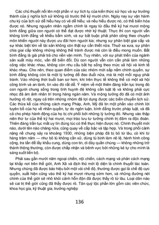 136
Các chủ thuyết nổi lên một phần vì sự tích tụ của kiến thức sử học và sự trưởng
thành của ý nghĩa lịch sử không có trước thế kỷ mười chín. Ngày nay sự vận hành
chu kỳ của lịch sử dễ hiểu hay có vẻ dễ hiểu; và nếu hiểu được nó, có thể biến hóa
được nó. Nhưng nguyên nhân ngầm chính là ngay từ đầu thế kỷ hai mươi mộng
bình đẳng giữa con người có thể đạt được nhờ kỹ thuật. Thực thì con người vẫn
không bình đẳng về khiếu bẩm sinh, và sự bắt buộc phải phân công theo chuyên
môn khiến người này được ưu đãi hơn người kia; nhưng sự phân biệt giai cấp và
sự khác biệt lớn về tài sản không còn thật sự cần thiết nữa. Thuở xa xưa, sự phân
chia giai cấp không những không thể tránh được mà còn là điều mong muốn. Bất
bình đẳng là giá phải trả cho nền văn minh. Tuy nhiên, với sự phát triển của ngành
sản xuất máy móc, vấn đề biến đổi. Dù con người vẫn còn cần phải làm những
công việc khác nhau, không còn nhu cầu bắt họ sống theo mức xã hội và kinh tế
khác nhau. Cho nên, theo quan điểm của các nhóm mới sắp nắm chính quyền, sự
bình đẳng không còn là một lý tưởng để đeo đuổi nữa, mà là một mối nguy phải
tránh. Vào những thời buổi ban sơ hơn, khi trên thực tế không thể có một xã hội
công bình và an lành, tin vào đó rất dễ. Ý niệm về một thiên đàng trần tục trong đó
con người chung sống trong tình huynh đệ không cần luật lệ và không phải cực
nhọc đã ám ảnh nhân trí trong hàng ngàn năm. Và mộng tưởng đó đã có một ảnh
hưởng rõ rệt, ngay cả trên những nhóm đã lợi dụng được các biến chuyển lịch sử.
Các thừa kế của những cách mạng Pháp, Anh, Mỹ đã tin một phần vào chính lời
tuyên bố của họ về nhân quyền, tự do ngôn luận, bình đẳng trước pháp luật, và đã
cả cho phép hành động của họ bị chi phối bởi những lý tưởng đó. Nhưng vào thập
niên thứ tư của thế kỷ hai mươi, mọi trào lưu tư tưởng chính trị đâm ra độc đoán.
Thiên đàng trần tục mất uy tín đúng lúc có thể thực hiện được nó. Chính thuyết mới
nào, dưới tên nào chăng nữa, cũng quay về cấp bậc và tập hợp. Và trong phối cảnh
nặng nề chung xảy ra khoảng 1930, những biện pháp đã bị bỏ từ lâu, có khi từ
hàng trăm năm — như bỏ tù không cần xử, dùng tù binh làm nô lệ, hành hình công
cộng, tra tấn để lấy khẩu cung, dùng con tin, di đày quần chúng — không những trở
thành thông thường, còn được chấp nhận và bênh vực bởi những kẻ tự cho mình là
sáng suốt tiến bộ.
Phải sau gần mười năm ngoại chiến, nội chiến, cách mạng và phản cách mạng
tại khắp nơi trên thế giới, Anh Xã và địch thủ mới lộ diện là chính thuyết tác toàn.
Nhưng chúng đã được báo hiệu bởi một vài chế độ, thường được gọi là chế độ cực
quyền, xuất hiện cũng vào thế kỷ hai mươi nhưng sớm hơn, và những đường nét
chính của thế giới sẽ nhô khỏi cảnh hỗn độn đã được thấy rõ từ lâu. Loại dân nào
sẽ cai trị thế giới cũng đã thấy được rõ. Tân quý tộc phần lớn gồm các viên chức,
khoa học gia, kỹ thuật gia, trưởng nghiệp
 