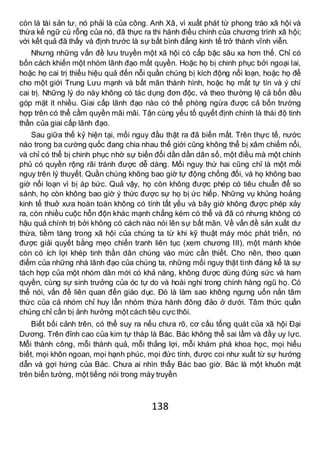 138
còn là tài sản tư, nó phải là của công. Anh Xã, vì xuất phát từ phong trào xã hội và
thừa kế ngữ cú rỗng của nó, đã thực ra thi hành điều chính của chương trình xã hội;
với kết quả đã thấy và định trước là sự bất bình đẳng kinh tế trở thành vĩnh viễn.
Nhưng những vấn đề lưu truyền một xã hội có cấp bậc sâu xa hơn thế. Chỉ có
bốn cách khiến một nhóm lãnh đạo mất quyền. Hoặc họ bị chinh phục bởi ngoại lai,
hoặc họ cai trị thiếu hiệu quả đến nỗi quần chúng bị kích động nổi loạn, hoặc họ để
cho một giới Trung Lưu mạnh và bất mãn thành hình, hoặc họ mất tự tín và ý chí
cai trị. Những lý do này không có tác dụng đơn độc, và theo thường lệ cả bốn đều
góp mặt ít nhiều. Giai cấp lãnh đạo nào có thể phòng ngừa được cả bốn trường
hợp trên có thể cầm quyền mãi mãi. Tận cùng yếu tố quyết định chính là thái độ tinh
thần của giai cấp lãnh đạo.
Sau giữa thế kỷ hiện tại, mối nguy đầu thật ra đã biến mất. Trên thực tế, nước
nào trong ba cường quốc đang chia nhau thế giới cũng không thể bị xâm chiếm nổi,
và chỉ có thể bị chinh phục nhờ sự biến đổi dần dần dân số, một điều mà một chính
phủ có quyền rộng rãi tránh được dễ dàng. Mối nguy thứ hai cũng chỉ là một mối
nguy trên lý thuyết. Quần chúng không bao giờ tự động chống đối, và họ không bao
giờ nổi loạn vì bị áp bức. Quả vậy, họ còn không được phép có tiêu chuẩn để so
sánh, họ còn không bao giờ ý thức được sự họ bị ức hiếp. Những vụ khủng hoảng
kinh tế thuở xưa hoàn toàn không có tính tất yếu và bây giờ không được phép xảy
ra, còn nhiều cuộc hỗn độn khác mạnh chẳng kém có thể và đã có nhưng không có
hậu quả chính trị bởi không có cách nào nói lên sự bất mãn. Về vấn đề sản xuất dư
thừa, tiềm tàng trong xã hội của chúng ta từ khi kỹ thuật máy móc phát triển, nó
được giải quyết bằng mẹo chiến tranh liên tục (xem chương III), một mánh khóe
còn có ích lợi khép tinh thần dân chúng vào mức cần thiết. Cho nên, theo quan
điểm của những nhà lãnh đạo của chúng ta, những mối nguy thật tình đáng kể là sự
tách hợp của một nhóm dân mới có khả năng, không được dùng đúng sức và ham
quyền, cùng sự sinh trưởng của óc tự do và hoài nghi trong chính hàng ngũ họ. Có
thể nói, vấn đề liên quan đến giáo dục. Đó là làm sao không ngưng uốn nắn tâm
thức của cả nhóm chỉ huy lẫn nhóm thừa hành đông đảo ở dưới. Tâm thức quần
chúng chỉ cần bị ảnh hưởng một cách tiêu cực thôi.
Biết bối cảnh trên, có thể suy ra nếu chưa rõ, cơ cấu tổng quát của xã hội Đại
Dương. Trên đỉnh cao của kim tự tháp là Bác. Bác không thể sai lầm và đầy uy lực.
Mỗi thành công, mỗi thành quả, mỗi thắng lợi, mỗi khám phá khoa học, mọi hiểu
biết, mọi khôn ngoan, mọi hạnh phúc, mọi đức tính, được coi như xuất từ sự hướng
dẫn và gợi hứng của Bác. Chưa ai nhìn thấy Bác bao giờ. Bác là một khuôn mặt
trên biển tường, một tiếng nói trong máy truyền
 