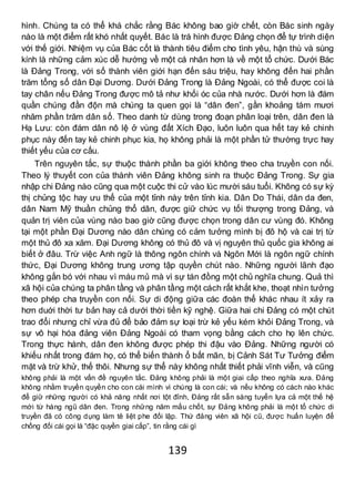 139
hình. Chúng ta có thể khá chắc rằng Bác không bao giờ chết, còn Bác sinh ngày
nào là một điểm rất khó nhất quyết. Bác là trá hình được Đảng chọn để tự trình diện
với thế giới. Nhiệm vụ của Bác cốt là thành tiêu điểm cho tình yêu, hận thù và sùng
kính là những cảm xúc dễ hướng về một cá nhân hơn là về một tổ chức. Dưới Bác
là Đảng Trong, với số thành viên giới hạn đến sáu triệu, hay không đến hai phần
trăm tổng số dân Đại Dương. Dưới Đảng Trong là Đảng Ngoài, có thể được coi là
tay chân nếu Đảng Trong được mô tả như khối óc của nhà nước. Dưới hơn là đám
quần chúng đần độn mà chúng ta quen gọi là “dân đen”, gần khoảng tám mươi
nhăm phần trăm dân số. Theo danh từ dùng trong đoạn phân loại trên, dân đen là
Hạ Lưu: còn đám dân nô lệ ở vùng đất Xích Đạo, luôn luôn qua hết tay kẻ chinh
phục này đến tay kẻ chinh phục kia, họ không phải là một phần tử thường trực hay
thiết yếu của cơ cấu.
Trên nguyên tắc, sự thuộc thành phần ba giới không theo cha truyền con nối.
Theo lý thuyết con của thành viên Đảng không sinh ra thuộc Đảng Trong. Sự gia
nhập chi Đảng nào cũng qua một cuộc thi cử vào lúc mười sáu tuổi. Không có sự kỳ
thị chủng tộc hay ưu thế của một tỉnh này trên tỉnh kia. Dân Do Thái, dân da đen,
dân Nam Mỹ thuần chủng thổ dân, được giữ chức vụ tối thượng trong Đảng, và
quản trị viên của vùng nào bao giờ cũng được chọn trong dân cư vùng đó. Không
tại một phần Đại Dương nào dân chúng có cảm tưởng mình bị đô hộ và cai trị từ
một thủ đô xa xăm. Đại Dương không có thủ đô và vị nguyên thủ quốc gia không ai
biết ở đâu. Trừ việc Anh ngữ là thông ngôn chính và Ngôn Mới là ngôn ngữ chính
thức, Đại Dương không trung ương tập quyền chút nào. Những người lãnh đạo
không gắn bó với nhau vì máu mủ mà vì sự tán đồng một chủ nghĩa chung. Quả thì
xã hội của chúng ta phân tầng và phân tầng một cách rất khắt khe, thoạt nhìn tưởng
theo phép cha truyền con nối. Sự di động giữa các đoàn thể khác nhau ít xảy ra
hơn duới thời tư bản hay cả dưới thời tiền kỹ nghệ. Giữa hai chi Đảng có một chút
trao đổi nhưng chỉ vừa đủ để bảo đảm sự loại trừ kẻ yếu kém khỏi Đảng Trong, và
sự vô hại hóa đảng viên Đảng Ngoài có tham vọng bằng cách cho họ lên chức.
Trong thực hành, dân đen không được phép thi đậu vào Đảng. Những người có
khiếu nhất trong đám họ, có thể biến thành ổ bất mãn, bị Cảnh Sát Tư Tưởng điểm
mặt và trừ khử, thế thôi. Nhưng sự thể này không nhất thiết phải vĩnh viễn, và cũng
không phải là một vấn đề nguyên tắc. Đảng không phải là một giai cấp theo nghĩa xưa. Đảng
không nhằm truyền quyền cho con cái mình vì chúng là con cái; và nếu không có cách nào khác
để giữ những người có khả năng nhất nơi tột đỉnh, Đảng rất sẫn sàng tuyển lựa cả một thế hệ
mới từ hàng ngũ dân đen. Trong những năm mấu chốt, sự Đảng không phải là một tổ chức di
truyền đã có công dụng làm tê liệt phe đối lập. Thứ đảng viên xã hội cũ, được huấn luyện để
chống đối cái gọi là “đặc quyền giai cấp”, tin rằng cái gì
 