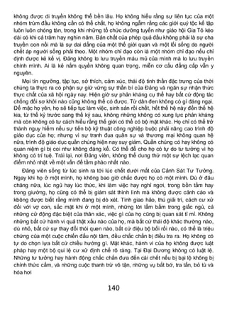 140
không được di truyền không thể bền lâu. Họ không hiểu rằng sự liên tục của một
nhóm trùm đầu không cần có thể chất, họ không ngẫm rằng các giới quý tộc kế tập
luôn luôn chóng tàn, trong khi những tổ chức dưỡng tuyển như giáo hội Gia Tô kéo
dài có khi cả trăm hay nghìn năm. Bản chất của phép quả đầu không phải là sự cha
truyền con nối mà là sự dai dẳng của một thế giới quan và một lối sống do người
chết áp người sống phải theo. Một nhóm chỉ đạo còn là một nhóm chỉ đạo nếu chỉ
định được kẻ kế vị. Đảng không lo lưu truyền máu mủ của mình mà lo lưu truyền
chính mình. Ai là kẻ nắm quyền không quan trọng, miễn cơ cấu đẳng cấp vẫn y
nguyên.
Mọi tín ngưỡng, tập tục, sở thích, cảm xúc, thái độ tinh thần đặc trưng của thời
chúng ta thực ra có phận sự giữ vững sự thần bí của Đảng và ngăn sự nhận thức
thực chất của xã hội ngày nay. Hiện giờ sự phản kháng cụ thể hay bất cứ động tác
chống đối sơ khởi nào cũng không thể có được. Từ dân đen không có gì đáng ngại.
Để mặc họ yên, họ sẽ tiếp tục làm việc, sinh sản rồi chết, hết thế hệ này đến thế hệ
kia, từ thế kỷ trước sang thế kỷ sau, không những không có xung lực phản kháng
mà còn không có tư cách hiểu rằng thế giới có thể có bộ mặt khác. Họ chỉ có thể trở
thành nguy hiểm nếu sự tiến bộ kỹ thuật công nghiệp buộc phải nâng cao trình độ
giáo dục của họ; nhưng vì sự tranh đua quân sự và thương mại không quan hệ
nữa, trình độ giáo dục quần chúng hiện nay suy giảm. Quần chúng có hay không có
quan niệm gì bị coi như không đáng kể. Có thể để cho họ có tự do tư tưởng vì họ
không có trí tuệ. Trái lại, nơi Đảng viên, không thể dung thứ một sự lệch lạc quan
điểm nhỏ nhặt về một vấn đề tầm phào nhất nào.
Đảng viên sống từ lúc sinh ra tới lúc chết dưới mắt của Cảnh Sát Tư Tưởng.
Ngay khi họ ở một mình, họ không bao giờ chắc được họ có một mình. Dù ở đâu
chăng nữa, lúc ngủ hay lúc thức, khi làm việc hay nghỉ ngơi, trong bồn tắm hay
trong giường, họ cũng có thể bị giám sát thình lình mà không được cảnh cáo và
kbông được biết rằng mình đang bị dò xét. Tình giao hảo, thú giải trí, cách cư xử
đối với vợ con, sắc mặt khi ở một mình, những lời lẩm bẩm trong giấc ngủ, cả
những cử động đặc biệt của thân xác, việc gì của họ cũng bị quan sát tỉ mỉ. Không
những bất cứ hành vi quả thật xấu nào của họ, mà bất cứ thái độ khác thường nào,
dù nhỏ, bất cứ sự thay đổi thói quen nào, bất cứ điệu bộ bối rối nào, có thể là triệu
chứng của một cuộc chiến đấu nội tâm, đều chắc chắn bị điều tra ra. Họ không có
tự do chọn lựa bất cứ chiều hướng gì. Mặt khác, hành vi của họ không được luật
pháp hay một bộ qui lệ cư xử định chế rõ ràng. Tại Đại Dương không có luật lệ.
Những tư tưởng hay hành động chắc chắn đưa đến cái chết nếu bị bại lộ không bị
chính thức cấm, và những cuộc thanh trừ vô tận, những vụ bắt bớ, tra tấn, bỏ tù và
hóa hơi
 