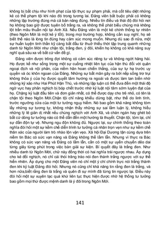 141
không bị bắt chịu như hình phạt của tội thực sự phạm phải, mà cốt tiêu diệt những
kẻ có thể phạm tội khi nào đó trong tương lai. Đảng viên bắt buộc phải có không
những lập trường đúng mà cả bản năng đúng. Nhiều tín điều và thái độ đòi hỏi nơi
họ không bao giờ được tuyên bố trắng ra, và không thể phát biểu chúng mà không
lột trần mâu thuẫn nội tại Anh Xã. Nếu Đảng viên là một kẻ chính thống tự nhiên
(theo Ngôn Mới là một kẻ ý tốt), trong mọi trường hợp, không cần suy nghĩ, họ sẽ
biết thế nào là lòng tin đúng hay cảm xúc mong muốn. Nhưng dù sao đi nữa, một
sự huấn luyện tinh thần kỹ càng bắt đầu từ thuở thiếu thời tập trung quanh những
danh từ Ngôn Mới như chặn tội, trắng đen, ý đôi, khiến họ không có khả năng suy
nghĩ quá sâu xa về bất cứ vấn đề gì.
Đảng viên được trông đợi không có cảm xúc riêng tư và không ngớt hăng hái.
Họ được kể như sống trong một sự cuồng nhiệt liên tục của hận thù đối với quân
ngoại địch và nội phản, của niềm hân hoan chiến thắng, của sự tự hạ trước uy
quyền và óc khôn ngoan của Đảng. Những sự bất mãn gây ra bởi nếp sống trơ trụi
không thỏa ý của họ được quyết tâm hướng ra ngoài và được làm tan biến nhờ
những kỹ xảo như Hai Phút Hận Thù, và những lập luận có thể đưa đến một thái độ
ngờ vực hay phản nghịch bị bóp chết trước nhờ kỷ luật nội tâm sớm luyện đạt của
họ. Chặng kỷ luật đầu tiên và đơn giản nhất, có thể được dạy cho trẻ nhỏ, có tên là
chặn tội theo Ngôn Mới.Chặn tội chỉ năng khiếu dừng bặt, như thể do linh tính,
trước ngưỡng cửa của một tư tưởng nguy hiểm. Nó bao gồm khả năng không tóm
lấy những sự tương tự, không nhận thấy những sự sai lầm luận lý, không hiểu
những lý lẽ giản dị nhất nếu chúng nghịch với Anh Xã, và chán ngán hay ghét bỏ
bất cứ dòng tư tưởng nào có thể dẫn đến một hướng tà thuyết. Chặn tội, tóm lại, chỉ
sự đần độn tự vệ. Nhưng ngu độn không đủ. Ngược lại, sự chính thống theo toàn
nghĩa đòi hỏi một sự kềm chế diễn trình tư tưởng cá nhân trọn vẹn như sự kềm chế
thân xác của người làm trò nhào lộn vặn vẹo. Xã hội Đại Dương tận cùng dựa trên
niềm tin Bác có sức vạn năng và Đảng không thể lầm lẫn. Nhưng vì thực ra Bác
không có sức vạn năng và Đảng có lầm lẫn, cần có một sự uyển chuyển dẻo dai
từng giây từng phút trong việc bàn giải sự kiện. Bí quyết đây là trắng đen. Như
nhiều danh từ Ngôn Mới, chữ này đồng thời có hai nghĩa trái ngược nhau. Áp dụng
cho kẻ đối nghịch, nó chỉ cái thói trâng tráo nói đen thành trắng ngược với sự thể
hiển nhiên. Áp dụng cho một Đảng viên nó chỉ một ý chí chính trực nói trắng thành
đen khi kỷ luật Đảng đòi hỏi. Nhưng nó cũng chỉ khả năng tin rằng đen là trắng, và
hơn nữa,biết rằng đen là trắng và quên đi sự mình đã từng tin ngược lại. Điều này
đòi hỏi một sự xuyên tạc quá khứ liên tục thực hiện được nhờ hệ thống tư tưởng
bao gồm mọi thứ được mệnh danh là ý đôi trong Ngôn Mới.
 