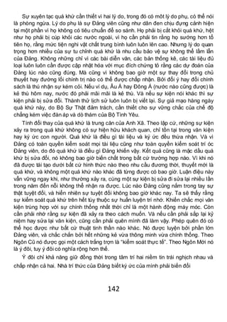 142
Sự xuyên tạc quá khứ cần thiết vì hai lý do, trong đó có môt lý do phụ, có thể nói
là phòng ngừa. Lý do phụ là sự Đảng viên cũng như dân đen chịu đựng cảnh hiện
tại một phần vì họ không có tiêu chuẩn để so sánh. Họ phải bị cắt khỏi quá khứ, hệt
như họ phải bị cúp khỏi các nước ngoài, vì họ cần phải tin rằng họ sướng hơn tổ
tiên họ, rằng mức tiện nghi vật chất trung bình luôn luôn lên cao. Nhưng lý do quan
trọng hơn nhiều của sự tu chỉnh quá khứ là nhu cầu bảo vệ sự không thể lầm lẫn
của Đảng. Không những chỉ vì các bài diễn văn, các bản thống kê, các tài liệu đủ
loại luôn luôn cần được cập nhật hóa với mục đích chứng tỏ rằng các dự đoán của
Đảng lúc nào cũng đúng. Mà cũng vì không bao giờ một sự thay đổi trong chủ
thuyết hay đường lối chính trị nào có thể được chấp nhận. Bởi đổi ý hay đổi chính
sách là thú nhận sự kém cỏi. Nếu ví dụ, Âu Á hay Đông Á (nước nào cũng được) là
kẻ thù hôm nay, nước đó phải mãi mãi là kẻ thù. Và nếu sự kiện nói khác thì sự
kiện phải bị sửa đổi. Thành thử lịch sử luôn luôn bị viết lại. Sự giả mạo hàng ngày
quá khứ này, do Bộ Sự Thật đảm trách, cần thiết cho sự vững chắc của chế độ
chẳng kém việc đàn áp và dò thám của Bộ Tình Yêu.
Tính đổi thay của quá khứ là trung căn của Anh Xã. Theo lập cứ, những sự kiện
xảy ra trong quá khứ không có sự hiện hữu khách quan, chỉ tồn tại trong văn kiện
hay ký ức con người. Quá khứ là điều gì tài liệu và ký ức đều thừa nhận. Và vì
Đảng có toàn quyền kiểm soát mọi tài liệu cũng như toàn quyền kiểm soát trí óc
Đảng viên, do đó quá khứ là điều gì Đảng khiến vậy. Kết quả cũng là mặc dầu quá
khứ bị sửa đổi, nó không bao giờ biến chất trong bất cứ trường hợp nào. Vì khi nó
đã được tái tạo dưới bất cứ hình thức nào theo nhu cầu đương thời, thuyết mới là
quá khứ, và không một quá khứ nào khác đã từng được có bao giờ. Luận điệu này
vẫn vững ngay khi, như thường xảy ra, cùng một sự kiện bị sửa đi sửa lại nhiều lần
trong năm đến nỗi không thể nhận ra được. Lúc nào Đảng cũng nắm trong tay sự
thật tuyệt đối, và hiển nhiên sự tuyệt đối không bao giờ khác nay. Ta sẽ thấy rằng
sự kiểm soát quá khứ trên hết tùy thuộc sự huấn luyện trí nhớ. Khiến chắc mọi văn
kiện trùng hợp với sự chính thống nhất thời chỉ là một hành động máy móc. Còn
cần phải nhớ rằng sự kiện đã xảy ra theo cách muốn. Và nếu cần phải sắp lại kỷ
niệm hay sửa lại văn kiện, cũng cần phải quên mình đã làm vậy. Phép quên đó có
thể học được như bất cứ thuật tinh thần nào khác. Nó được luyện bởi phần lớn
Đảng viên, và chắc chắn bởi hết những kẻ vừa thông minh vừa chính thống. Theo
Ngôn Cũ nó được gọi một cách trắng trợn là “kiểm soát thực tế”. Theo Ngôn Mới nó
là ý đôi, tuy ý đôi có nghĩa rộng hơn thế.
Ý đôi chỉ khả năng giữ đồng thời trong tâm trí hai niềm tin trái nghịch nhau và
chấp nhận cả hai. Nhà trí thức của Đảng biết ký ức của mình phải biến đổi
 