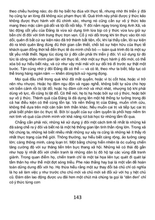 143
theo chiều hướng nào; do đó họ biết họ đùa với thực tế, nhưng nhờ thi triển ý đôi
họ cũng tự an lòng đã không xúc phạm thực tế. Quá trình này phải được ý thức kẻo
không được thực hành với đủ chính xác, nhưng nó cũng cần sự vô ý thức kẻo
mang theo mặc cảm giả dối và tội lỗi nối tiếp. Ý đôi nằm ngay trong lòng Anh Xã, và
tác động cốt yếu của Đảng là vừa sử dụng tính lừa bịp có ý thức vừa lưu giữ sự
bền chí đi đôi với tính trung thực trọn vẹn. Cố ý nói dối trong khi tin thực vào lời nói
dối, quên đi bất cứ sự kiện nào đã trở thành bất tiện, rồi, khi lại thấy cần, lôi sự kiện
đó ra khỏi quên lãng đúng đủ thời gian cần thiết, chối bỏ sự hiện hữu của thực tế
khách quan đồng thời kể đến thực tế do mình chối bỏ — toàn quá trình đó là một sự
tất yếu nhất thiết. Ngay lúc dùng từ ý đôi cần phải thi triển ý đôi. Vì sử dụng từ đó
tức là công nhận mình gian lận với thực tế; nhờ một sự thực hành ý đôi mới, có thể
xóa bỏ sự hiểu biết này, và cứ như vậy mãi mãi với sự dối trá đi trước sự thật một
bước. Tận cùng nhờ ý đôi Đảng đã có thể — và có lẽ, theo như ta biết, tiếp tục có
thể trong hàng ngàn năm — khiến dòng lịch sử ngưng đọng.
Mọi quả đầu chế trong quá khứ đã mất quyền, hoặc vì bị cốt hóa, hoặc vì trở
nên nhu nhược. Hoặc họ đâm ngu độn và ngạo nghễ, không biết tự sửa cho hợp
với biến cảnh rồi bị lật đổ; hoặc họ đâm cởi mở và nhút nhát, nhượng bộ khi phải
dùng võ lực, rồi cũng bị lật đổ. Có thể nói, họ bị hạ hoặc bởi sự có ý thức, hoặc bởi
sự vô ý thức. Thành quả của Đảng là đã dựng lên một hệ thống tư tưởng trong đó
cả hai điều kiện có thể cùng tồn tại. Và nền thống trị của Đảng, muốn vĩnh cửu,
không thể dựa trên một căn bản tinh thần khác. Nếu muốn cai trị và tiếp tục cai trị
phải biết phân tán óc thực tế. Bởi bí quyết của sự cầm quyền là phối hợp niềm tin
nơi tính vô quá của chính mình với khả năng rút bài học từ những lầm lỗi qua.
Chẳng cần phải nói, những kẻ xử dụng ý đôi một cách tinh tế nhất là những kẻ
đã sáng chế ra ý đôi và biết nó là một hệ thống gian lận tinh thần rộng lớn. Trong xã
hội chúng ta, những kẻ biết nhiều nhất những sự xảy ra cũng là những kẻ ít thấy rõ
nhất thực trạng của thế giới. Thông thường, sự hiểu biết càng rộng, ảo tưởng càng
lớn; càng thông minh, càng loạn trí. Một bằng chứng hiển nhiên là óc cuồng chiến
tăng cường độ với sự thăng tiến trên bực thang xã hội. Những kẻ có thái độ gần
như hợp lý nhất đối với chiến tranh là những dân bị đô hộ tại các vùng đất tranh
giành. Trong quan điểm họ, chiến tranh chỉ là một tai họa liên tục quét đi quét lại
tấm thân họ như thể một đợt sóng triều. Phe nào thắng hay bại là một vấn đề hoàn
toàn dửng dưng đối với họ. Họ thừa hiểu rằng một sự thay đổi bá chủ chỉ có nghĩa
là họ sẽ làm việc y như trước cho chủ mới và chủ mới sẽ đối xử với họ y hệt chủ
cũ. Đám dân lao động được ưu đãi hơn một chút mà chúng ta gọi là “dân đen” chỉ
có ý thức từng cơn
 