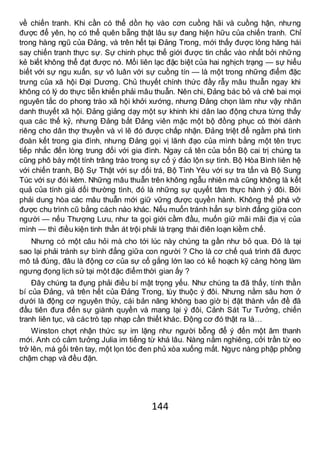 144
về chiến tranh. Khi cần có thể dồn họ vào cơn cuồng hãi và cuồng hận, nhưng
được để yên, họ có thể quên bẵng thật lâu sự đang hiện hữu của chiến tranh. Chỉ
trong hàng ngũ của Đảng, và trên hết tại Đảng Trong, mới thấy được lòng hăng hái
say chiến tranh thực sự. Sự chinh phục thế giới được tin chắc vào nhất bởi những
kẻ biết không thể đạt được nó. Mối liên lạc đặc biệt của hai nghịch trạng — sự hiểu
biết với sự ngu xuẩn, sự vô luân với sự cuồng tín — là một trong những điểm đặc
trưng của xã hội Đại Dương. Chủ thuyết chính thức đầy rẫy mâu thuẫn ngay khi
không có lý do thực tiễn khiến phải mâu thuẫn. Nên chi, Đảng bác bỏ và chê bai mọi
nguyên tắc do phong trào xã hội khởi xướng, nhưng Đảng chọn làm như vậy nhân
danh thuyết xã hội. Đảng giảng dạy một sự khinh khi dân lao động chưa từng thấy
qua các thế kỷ, nhưng Đảng bắt Đảng viên mặc một bộ đồng phục có thời dành
riêng cho dân thợ thuyền và vì lẽ đó được chấp nhận. Đảng triệt để ngầm phá tình
đoàn kết trong gia đình, nhưng Đảng gọi vị lãnh đạo của mình bằng một tên trực
tiếp nhắc đến lòng trung đối với gia đình. Ngay cả tên của bốn Bộ cai trị chúng ta
cũng phô bày một tính trâng tráo trong sự cố ý đảo lộn sự tình. Bộ Hòa Bình liên hệ
với chiến tranh, Bộ Sự Thật với sự dối trá, Bộ Tình Yêu với sự tra tấn và Bộ Sung
Túc với sự đói kém. Những mâu thuẫn trên không ngẫu nhiên mà cũng không là kết
quả của tính giả dối thường tình, đó là những sự quyết tâm thực hành ý đôi. Bởi
phải dung hòa các mâu thuẫn mới giữ vững được quyền hành. Không thể phá vỡ
được chu trình cũ bằng cách nào khác. Nếu muốn tránh hẳn sự bình đẳng giữa con
người — nếu Thượng Lưu, như ta gọi giới cầm đầu, muốn giữ mãi mãi địa vị của
mình — thì điều kiện tinh thần át trội phải là trạng thái điên loạn kiềm chế.
Nhưng có một câu hỏi mà cho tới lúc này chúng ta gần như bỏ qua. Đó là tại
sao lại phải tránh sự bình đẳng giữa con người ? Cho là cơ chế quá trình đã được
mô tả đúng, đâu là động cơ của sự cố gắng lớn lao có kế hoạch kỹ càng hòng làm
ngưng đọng lịch sử tại một đặc điểm thời gian ấy ?
Đây chúng ta đụng phải điều bí mật trọng yếu. Như chúng ta đã thấy, tính thần
bí của Đảng, và trên hết của Đảng Trong, tùy thuộc ý đôi. Nhưng nằm sâu hơn ở
dưới là động cơ nguyên thủy, cái bản năng không bao giờ bị đặt thành vấn đề đã
đầu tiên đưa đến sự giành quyền và mang lại ý đôi, Cảnh Sát Tư Tưởng, chiến
tranh liên tục, và các trò tạp nhạp cần thiết khác. Động cơ đó thật ra là…
Winston chợt nhận thức sự im lặng như người bỗng để ý đến một âm thanh
mới. Anh có cảm tưởng Julia im tiếng từ khá lâu. Nàng nằm nghiêng, cởi trần từ eo
trở lên, má gối trên tay, một lọn tóc đen phủ xòa xuống mắt. Ngực nàng phập phồng
chậm chạp và đều đặn.
 