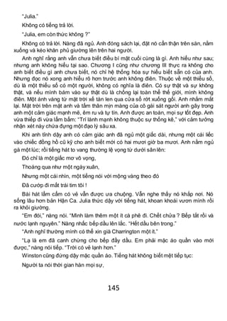145
“Julia.”
Không có tiếng trả lời.
“Julia, em còn thức không ?”
Không có trả lời. Nàng đã ngủ. Anh đóng sách lại, đặt nó cẩn thận trên sàn, nằm
xuống và kéo khăn phủ giường lên trên hai người.
Anh nghĩ rằng anh vẫn chưa biết điều bí mật cuối cùng là gì. Anh hiểu như sau;
nhưng anh không hiểu tại sao. Chương I cũng như chương III thực ra không cho
anh biết điều gì anh chưa biết, nó chỉ hệ thống hóa sự hiểu biết sẵn có của anh.
Nhưng đọc nó xong anh hiểu rõ hơn trước anh không điên. Thuộc về một thiểu số,
dù là một thiểu số có một người, không có nghĩa là điên. Có sự thật và sự không
thật, và nếu mình bám vào sự thật dù là chống lại toàn thể thế giới, mình không
điên. Một ánh vàng từ mặt trời xế tàn len qua cửa sổ rớt xuống gối. Anh nhắm mắt
lại. Mặt trời trên mặt anh và tấm thân mịn màng của cô gái sát người anh gây trong
anh một cảm giác mạnh mẽ, êm ru và tự tín. Anh được an toàn, mọi sự tốt đẹp. Anh
vừa thiếp đi vừa lẩm bẩm: “Trí lành mạnh không thuộc sự thống kê,” với cảm tưởng
nhận xét này chứa đựng một đạo lý sâu xa.
Khi anh tỉnh dậy anh có cảm giác anh đã ngủ một giấc dài, nhưng một cái liếc
vào chiếc đồng hồ cũ kỹ cho anh biết mới có hai mươi giờ ba mươi. Anh nằm ngủ
gà một lúc; rồi tiếng hát to vang thường lệ vọng từ dưới sân lên:
Đó chỉ là một giấc mơ vô vọng,
Thoáng qua như một ngày xuân,
Nhưng một cái nhìn, một tiếng nói với mộng vàng theo đó
Đã cướp đi mất trái tim tôi !
Bài hát lẩm cẩm có vẻ vẫn được ưa chuộng. Vẫn nghe thấy nó khắp nơi. Nó
sống lâu hơn bản Hận Ca. Julia thức dậy với tiếng hát, khoan khoái vươn mình rồi
ra khỏi giường.
“Em đói,” nàng nói. “Mình làm thêm một ít cà phê đi. Chết chửa ? Bếp tắt rồi và
nước lạnh nguyên.” Nàng nhấc bếp dầu lên lắc. “Hết dầu bên trong.”
“Anh nghĩ thường mình có thể xin già Charrington một ít.”
“Lạ là em đã canh chừng cho bếp đầy dầu. Em phải mặc áo quần vào mới
được,” nàng nói tiếp. “Trời có vẻ lạnh hơn.”
Winston cũng đứng dậy mặc quần áo. Tiếng hát không biết mệt tiếp tục:
Người ta nói thời gian hàn mọi sự,
 