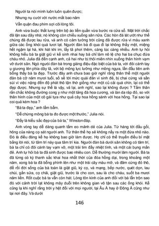 146
Người ta nói mình luôn luôn quên được;
Nhưng nụ cười với nước mắt bao năm
Vẫn quặn đau phím sợi cõi lòng tôi.
Anh vừa buộc thắt lưng trên bộ áo liền quần vừa bước ra cửa sổ. Mặt trời chắc
đã lặn sau dãy nhà; nó không còn chiếu xuống sân nữa. Các hòn đá lát ướt như thể
chúng đã được lau rửa, và anh có cảm tưởng trời cũng đã được rửa vì màu xanh
giữa các ống khói quá tươi lạt. Người đàn bà đi qua đi lại không thấy mệt, miệng
hết ngậm lại há, khi hát khi im, lấy tã phơi thêm, càng lúc càng nhiều. Anh tự hỏi
không hiểu bà ta giặt giũ vì kế sinh nhai hay bà chỉ làm nô lệ cho hai ba chục đứa
cháu nhỏ. Julia đã đến cạnh anh, cả hai như bị thôi miên nhìn xuống thân hình vạm
vỡ dưới sân. Ngó ngưòi đàn bà trong giáng điệu đặc biệt của bà ta, với đôi cánh tay
ụ giương lên phía dây tã, với bộ mông lực lưỡng như mông ngựa, lần đầu tiên anh
bỗng thấy bà ta đẹp. Trước đây anh chưa bao giờ nghĩ rằng thân thể một người
đàn bà cỡ năm mươi tuổi, sồ sề tới mức quái đản vì sinh đẻ, bị chai cứng và sần
sùi vì việc nặng đến độ phát thô tận thớ giống như một củ cải quá chín, lại có thể
đẹp được. Nhưng sự thể là vậy, vả lại, anh nghĩ, sao lại không được ? Tấm thân
rắn chắc không đường cong y như một tảng đá hoa cương, và làn da ráp đỏ, so với
thân hình của một cô gái tựa như quả cây hoa hồng sánh với hoa hồng. Tại sao lại
coi quả kém hoa ?
“Bà ta đẹp,” anh lẩm bẩm.
“Dễ chừng mông bà ta đo được một thước,” Julia nói.
“Đấy là kiểu sắc đẹp của bà ta,” Winstonđáp.
Anh vòng tay dễ dàng quanh tấm eo mảnh dẻ của Julia. Từ háng tới đầu gối,
hông của nàng cọ sát người anh. Từ thân thể họ sẽ không nẩy ra một đứa nhỏ nào.
Đó là điều đáng kể họ không bao giờ làm được. Họ chỉ có thể truyền điều bí mật
bằng lời nói, từ tâm trí này qua tâm trí kia. Người đàn bà dưới sân không có tâm trí,
bà ta chỉ có đôi cánh tay vạm vỡ, một trái tim đầy nhiệt tình, và một cái bụng mắn
đẻ. Anh tự hỏi bà ta đã sinh được bao nhiêu con. Dễ thường mười lăm người. Bà ta
đã từng có kỳ thanh sắc khai hoa nhất thời của đóa hồng dại, trong khoảng một
năm, xong bà ta đã bỗng phình lên như một trái cây màu mỡ, và đâm cứng đỏ thô,
để rồi đời sống của bà toàn là giặt giũ, kỳ cọ, vá mạng, bếp nước, quét dọn, lau
chùi, gắn sửa, cọ chải, giặt giũ, trước là cho con, sau là cho cháu, suốt ba mươi
năm liền. Rốt cuộc bà ta vẫn còn hát. Lòng tôn kính của anh đối với bà lẫn trộn sao
đó với cảnh trời lạt không mây duỗi trên không gian vô tận sau các ống khói. Kể
cũng lạ khi nghĩ rằng trời y hệt đối với mọi người, tại Âu Á hay ở Đông Á cũng như
tại nơi đây. Và dưới
 