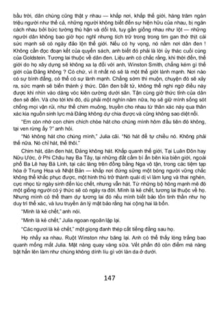 147
bầu trời, dân chúng cũng thật y nhau — khắp nơi, khắp thế giới, hàng trăm ngàn
triệu người như thế cả, những người không biết đến sự hiện hữu của nhau, bị ngăn
cách nhau bởi bức tường thù hận và dối trá, tuy gần giống nhau như lột — những
người dân không bao giờ học nghĩ nhưng tích trữ trong trong tim gan thớ thịt cái
sức mạnh sẽ có ngày đảo lộn thế giới. Nếu có hy vọng, nó nằm nơi dân đen !
Không cần đọc đoạn kết của quyển sách, anh biết đó phải là lời ủy thác cuối cùng
của Goldstein. Tương lai thuộc về dân đen. Liệu anh có chắc rằng, khi thời đến, thế
giới do họ xây dựng sẽ không xa lạ đối với anh, Winston Smith, chẳng kém gì thế
giới của Đảng không ? Có chứ, vì ít nhất nó sẽ là một thế giới lành mạnh. Nơi nào
có sự bình đẳng, có thể có sự lành mạnh. Chẳng sớm thì muộn, chuyện đó sẽ xảy
ra, sức mạnh sẽ biến thành ý thức. Dân đen bất tử, không thể nghi ngờ điều này
được khi nhìn vào dáng vóc kiên cường dưới sân. Tận cùng giờ thức tỉnh của dân
đen sẽ đến. Và cho tới khi đó, dù phải một nghìn năm nữa, họ sẽ giữ mình sống sót
chống mọi vận rủi, như thể chim muông, truyền cho nhau từ thân xác này qua thân
xác kia nguồn sinh lực mà Đảng không dự chia được và cũng không sao diệt nổi.
“Em còn nhớ con chim chích chòe hát cho chúng mình hôm đầu tiên đó không,
tại ven rừng ấy ?” anh hỏi.
“Nó không hát cho chúng mình,” Julia cãi. “Nó hát để tự chiều nó. Không phải
thế nữa. Nó chỉ hát, thế thôi.”
Chim hát, dân đen hát, Đảng không hát. Khắp quanh thế giới, Tại Luân Đôn hay
Nữu Ước, ở Phi Châu hay Ba Tây, tại những đất cấm bí ẩn bên kia biên giới, ngoài
phố Ba Lê hay Bá Linh, tại các làng trên đồng bằng Nga vô tận, trong các tiệm tạp
hóa ở Trung Hoa và Nhật Bản — khắp nơi đứng sững một bóng người vững chắc
không thể khắc phục được, một hình thù trở thành quái dị vì làm lụng và thai nghén,
cực nhọc từ ngày sinh đến lúc chết, nhưng vẫn hát. Từ những bộ hông mạnh mẽ đó
một giống người có ý thức sẽ có ngày ra đời. Mình là kẻ chết, tương lai thuộc về họ.
Nhưng mình có thể tham dự tương lai đó nếu mình biết bảo tồn tinh thần như họ
duy trì thể xác, và lưu truyền án lý mật bảo rằng hai cộng hai là bốn.
“Mình là kẻ chết,” anh nói.
“Minh là kẻ chết,” Julia ngoan ngoãn lặp lại.
“Các ngươi là kẻ chết,” một giọng đanh thép cất tiếng đằng sau họ.
Họ nhẩy xa nhau. Ruột Winston như băng lại. Anh có thể thấy lòng trắng bao
quanh mống mắt Julia. Mặt nàng quay vàng sữa. Vết phấn đỏ còn điểm má nàng
bật hẳn lên làm như chúng không dính líu gì với làn da ở dưới.
 