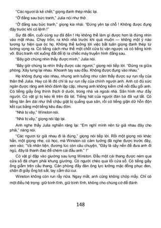 148
“Các ngươi là kẻ chết,” giọng đanh thép nhắc lại.
“Ở đằng sau bức tranh,” Julia nói như thở.
“Ở đằng sau bức tranh,” giọng kia nhái. “Đứng yên tại chỗ ! Không được đụng
đậy trước khi có lệnh !”
Sự đã đến, cuối cùng sự đã đến ! Họ không thể làm gì được hơn là đứng nhìn
vào mặt nhau. Chạy trốn, ra khỏi nhà trước khi quá muộn — không một ý nào
tương tự hiện qua óc họ. Không thể tưởng tới việc bất tuân giọng đanh thép từ
tường vọng ra. Có tiếng cách như thể một chốt cửa bị vặn ngược và có tiếng kính
vỡ. Bức tranh rớt xuống đất để lộ ra chiếc máy truyền hình đằng sau.
“Bây giờ chúng nhìn thấy được mình,” Julia nói.
“Bây giờ chúng ta nhìn thấy được các ngươi,” giọng nói tiếp lời. “Đứng ra giữa
phòng. Xây lưng lại nhau. Khoanh tay sau đầu. Không được đụng vào nhau.”
Họ không đụng vào nhau, nhưng anh tuồng như cảm thấy được sự run rẩy của
thân thể Julia. Hay có lẽ đó chỉ là sự run rẩy của chính người anh. Anh có đủ sức
ngăn được răng anh khỏi đánh lập cập, nhưng anh không kiềm chế nổi đầu gối anh.
Có tiếng giầy ống thình thịch ở dưới, trong nhà và ngoài nhà. Sân hình như đầy
người. Có vật gì bị kéo lê trên đá lát. Tiếng hát của người đàn bà đã vụt tắt. Có
tiếng lăn ầm dài như thể chậu giặt bị quẳng qua sân, rồi có tiếng giận dữ hỗn độn
kết cục bằng một tiếng kêu đau đớn.
“Nhà bị vây,” Winston nói.
“Nhà bị vây,” giọng nói lặp lại.
Anh nghe thấy Julia nghiến răng lại: “Em nghĩ mình nên từ giã nhau đây cho
phải,” nàng nói.
“Các ngươi từ giã nhau đi là đúng,” giọng nói tiếp lời. Rồi một giọng nói khác
hẳn, một giọng nhẹ, có học, mà Winston có cảm tưởng đã nghe được trước đây,
xen vào; “Và nhân tiện, đương lúc còn câu chuyện, “Đây là cây nến để đưa anh đi
ngủ, đây là thanh đao để chém cái đầu anh.” !”
Có vật gì đập vào giường sau lưng Winston. Đầu một cái thang được ném qua
cửa sổ đã chạm phải khung giường. Có người chèo qua lối cửa sổ. Có tiếng giầy
ống giẫm trên cầu thang. Căn phòng đầy đàn ông lực lưỡng mặc đồng phục đen,
chân đi giầy ống bịt sắt, tay cầm dùi cui.
Winston không còn run rẩy nữa. Ngay mắt, anh cũng không chớp mấy. Chỉ có
một điều hệ trọng: giữ bình tĩnh, giữ bình tĩnh, không cho chúng cớ để đánh
 