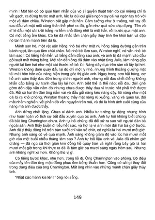 149
mình ! Một tên có bộ quai hàm nhẵn của võ sĩ quyền thuật trên đó cái miệng chỉ là
vết gạch, ra đứng trước mặt anh, lắc lư dùi cui giữa ngón tay cái và ngón tay trỏ với
một vẻ đăm chiêu. Winston bắt gặp mắt hắn. Cảm tưởng như ở truồng, với tay để
sau đầu và mặt mũi cùng thân thể phơi ra đó, gần như quá sức chịu đựng. Tên võ
sĩ lè đầu một cái lưỡi trắng ra liếm chỗ đáng nhẽ là môi hắn, rồi bước qua mặt anh.
Có một tiếng ầm khác. Có kẻ đã nhấc tấm chặn giấy thủy tinh lên khỏi bàn và đập
nó tan thành mảnh trên đá lò.
Mảnh san hô, một vật uốn hồng nhỏ bé như một nụ hồng bằng đường gắn trên
bánh ngọt, lăn qua tấm chùi chân. Nó nhỏ bé làm sao, Winston nghĩ, nó vẫn nhỏ bé
làm sao ! Có tiếng hổn hển và tiếng đấm đằng sau anh, và anh bị đá mạnh vào đầu
gối suýt mất thăng bằng. Một tên đàn ông đã đấm vào nhật tùng Julia, làm nàng gấp
người lại làm hai như một cái thước kẻ bỏ túi. Nàng dãy dụa trên sàn cố lấy lại hơi.
Winston không dám quay đầu lại dù chỉ một ly nhỏ, nhưng thỉnh thoảng gương mặt
tái mét hổn hển của nàng hiện trong góc thị giác anh. Ngay trong cơn hãi hùng, cơ
hồ anh cảm thấy đau đớn trong chính người anh, nhưng nỗi đau chết điếng không
khẩn cấp bằng sự tranh đấu lấy lại hơi. Anh biết thế là thế nào; nỗi đau đớn ghê
gớm dồn dập vẫn nằm đó nhưng chưa được thấy đau vì trước hết phải thở được
đã. Rồi có hai tên đàn ông nắm vai và đầu gối nàng kéo nàng dậy, lôi nàng như một
cái bị ra khỏi phòng. Winston thoáng thấy mặt nàng rũ xuống, vàng và quẹo lại, đôi
mắt nhắm nghiền, vết phấn đỏ vẫn nguyên trên má, và đó là hình ảnh cuối cùng của
nàng mà anh được thấy.
Anh đứng chết lặng. Chưa ai đánh anh. Nhiều tư tưởng tự động nhưng hình
như hoàn toàn vô tích sự bắt đầu xuyên qua óc anh. Anh tự hỏi không biết chúng
đã bắt ông Charrington chưa. Anh tự hỏi chúng đã đối xử ra sao với người đàn bà
ngoài sân. Anh thấy buồn đi tiểu hết sức, và hơi lạ vì anh mới đái hai ba giờ trước.
Anh để ý thấy đồng hồ trên bàn sưởi chỉ vào số chín, có nghĩa là hai mươi mốt giờ.
Nhưng ánh sáng có vẻ quá mạnh. Ánh sáng không giảm độ vào lúc hai mươi mốt
giờ vào một buổi chiều tháng tám sao ? Anh tự hỏi liệu anh và Julia đã nhầm giờ
chăng — đã ngủ cả thời gian kim đồng hồ quay tròn và nghĩ rằng bây giờ là hai
mươi mốt giờ trong khi thực ra đã là tám giờ ba mươi sáng ngày hôm sau. Nhưng
anh không nghĩ xa hơn. Không thú vị gì.
Có tiếng bước khác, nhẹ hơn, trong lối đi. Ông Charrington vào phòng. Bộ điệu
của mấy tên đàn ông mặc đồng phục đen bỗng thuần hơn. Cũng có cái gì thay đổi
trong dáng điệu của ông Charrington. Mắt ông nhìn vào những mảnh chặn giấy thủy
tinh.
“Nhặt các mảnh kia lên !” ông nói sẵng.
 