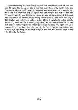 150
Một tên cúi xuống tuân lệnh. Giọng nói bình dân đã biến mất; Winston chợt hiểu
anh đã nghe thấy giọng nói của ai mấy lúc trước trong máy truyền hình. Ông
Charrington vẫn mặc chiếc áo khoác nhung cũ, nhưng tóc ông, trước đây gần bạc,
đã hóa ra đen. Thêm vào ông không còn đeo kính. Ông ta đưa mắt sắc bén nhìn
Winston có một lần như để kiểm tra căn cước anh, rồi không thèm để ý đến anh
nữa. Ông ta vẫn dễ nhận ra, nhưng không còn là người cũ nữa. Thân hình ông ta
đã thẳng lại và có vẻ lớn hơn. Mặt ông ta thay đổi rất ít, song le những thay đổi nhỏ
đã làm ông hóa dạng hẳn. Cặp lông mày đen ít rậm hơn, những nét nhăn đã biến
mất, các nét mặt dường như đã khác biệt; ngay cả mũi trông như ngắn hơn. Đó là
khuôn mặt lanh lợi, lạnh lùng của một gã đàn ông chừng ba mươi nhăm tuổi.
Winston sực nghĩ rằng lần thứ nhất trong đời anh, anh nhìn thấy và nhận ra một
viên Cảnh Sát Tư Tưởng.
 